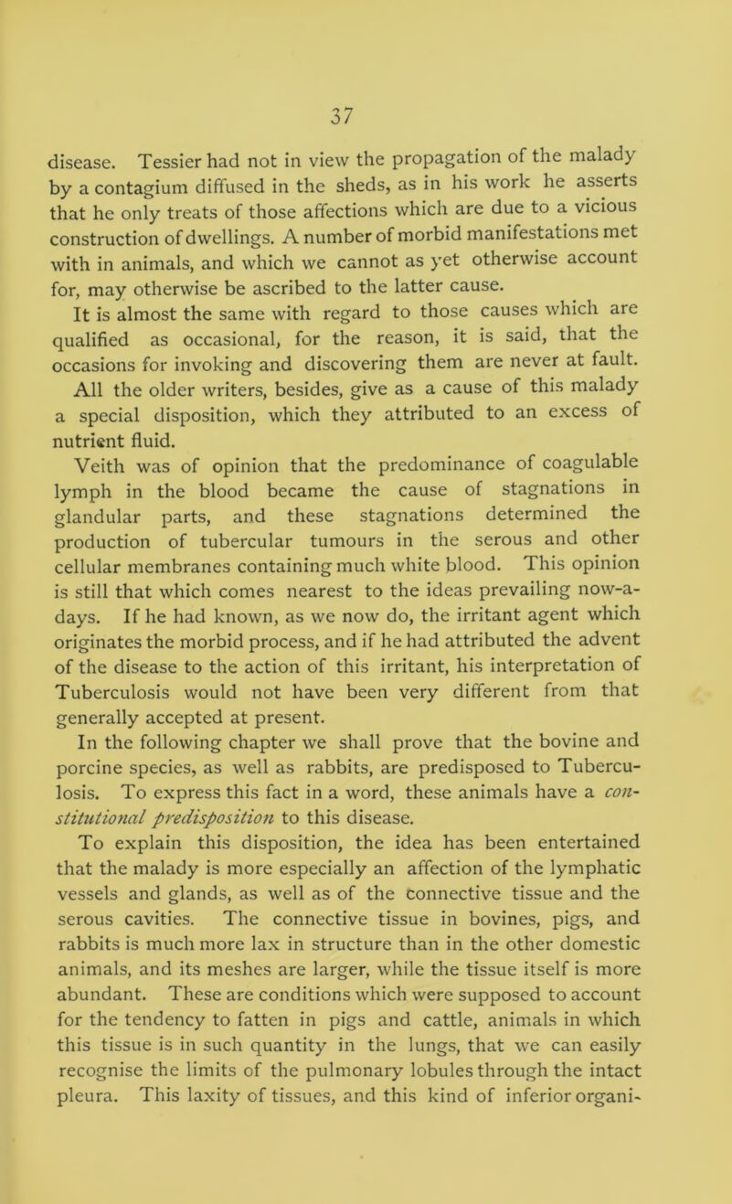 disease. Tessierhad not in view the propagation of the malady by a contagium diffused in the sheds, as in his work he asserts that he only treats of those affections which are due to a vicious construction of dwellings. A number of morbid manifestations met with in animals, and which we cannot as yet otherwise account for, may otherwise be ascribed to the latter cause. It is almost the same with regard to those causes which are qualified as occasional, for the reason, it is said, that the occasions for invoking and discovering them are never at fault. All the older writers, besides, give as a cause of this malady a special disposition, which they attributed to an excess of nutrient fluid. Veith was of opinion that the predominance of coagulable lymph in the blood became the cause of stagnations in glandular parts, and these stagnations determined the production of tubercular tumours in the serous and other cellular membranes containing much white blood. This opinion is still that which comes nearest to the ideas prevailing now-a- days. If he had known, as we now do, the irritant agent which originates the morbid process, and if he had attributed the advent of the disease to the action of this irritant, his interpretation of Tuberculosis would not have been very different from that generally accepted at present. In the following chapter we shall prove that the bovine and porcine species, as well as rabbits, are predisposed to Tubercu- losis. To express this fact in a word, these animals have a con- stitutional predispositio7i to this disease. To explain this disposition, the idea has been entertained that the malady is more especially an affection of the lymphatic vessels and glands, as well as of the connective tissue and the serous cavities. The connective tissue in bovines, pigs, and rabbits is much more lax in structure than in the other domestic animals, and its meshes are larger, while the tissue itself is more abundant. These are conditions which were supposed to account for the tendency to fatten in pigs and cattle, animals in which this tissue is in such quantity in the lungs, that we can easily recognise the limits of the pulmonary lobules through the intact pleura. This laxity of tissues, and this kind of inferior organi-