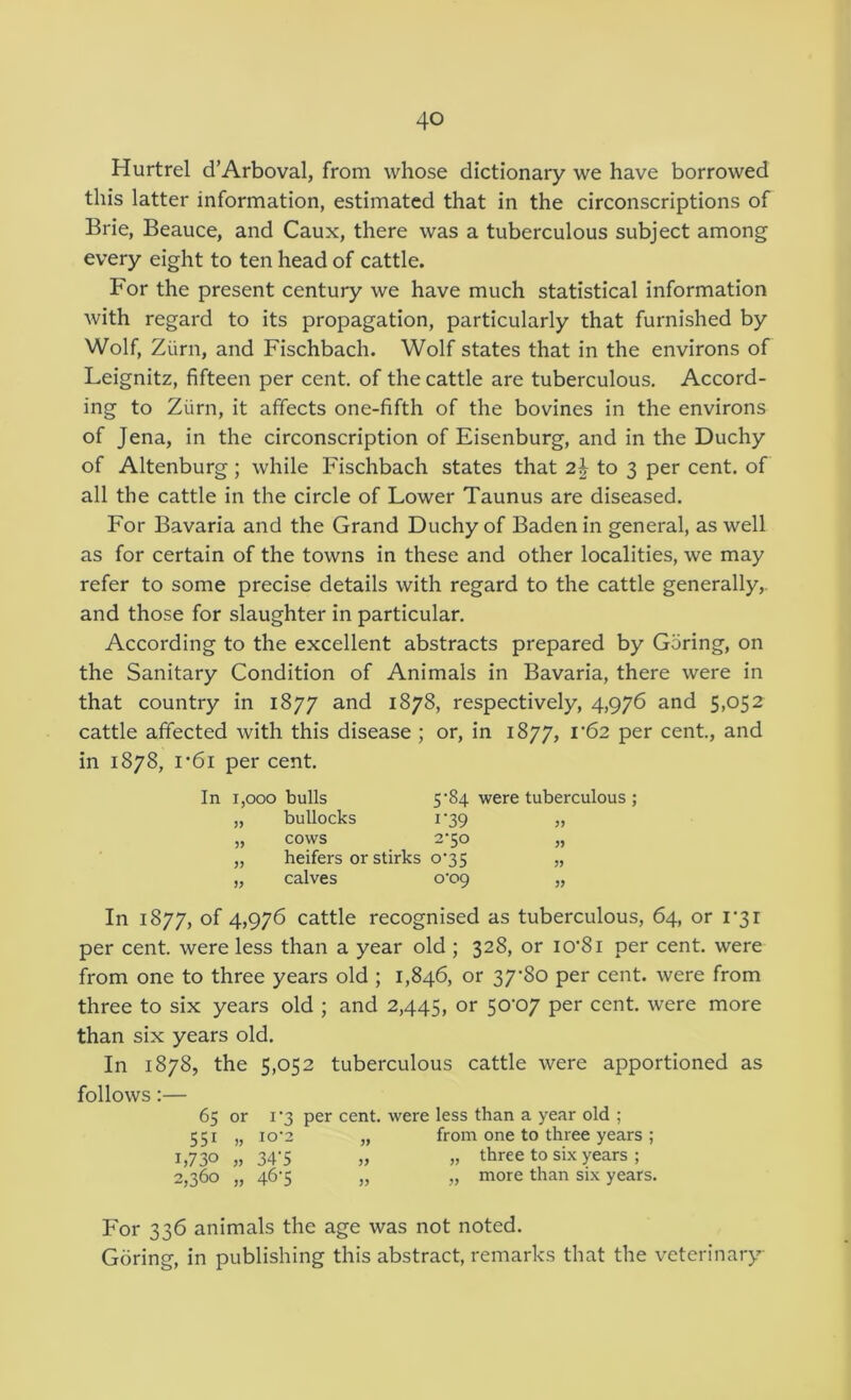 Hurtrel d’Arboval, from whose dictionary we have borrowed this latter information, estimated that in the circonscriptions of Brie, Beauce, and Caux, there was a tuberculous subject among every eight to ten head of cattle. For the present century we have much statistical information with regard to its propagation, particularly that furnished by Wolf, Ziirn, and Fischbach. Wolf states that in the environs of Leignitz, fifteen per cent, of the cattle are tuberculous. Accord- ing to Ziirn, it affects one-fifth of the bovines in the environs of Jena, in the circonscription of Eisenburg, and in the Duchy of Altenburg; while Fischbach states that 2| to 3 per cent, of all the cattle in the circle of Lower Taunus are diseased. For Bavaria and the Grand Duchy of Baden in general, as well as for certain of the towns in these and other localities, we may refer to some precise details with regard to the cattle generally,, and those for slaughter in particular. According to the excellent abstracts prepared by Goring, on the Sanitary Condition of Animals in Bavaria, there were in that country in 1877 and 1878, respectively, 4,976 and 5,052 cattle affected with this disease ; or, in 1877, i'62 per cent, and in 1878, i'6i per cent. In 1,000 bulls 5’84 were tuberculous ; „ bullocks T39 „ „ cows 2‘50 „ „ heifers or stirks o‘35 „ „ calves o'og „ In 1877, of 4,976 cattle recognised as tuberculous, 64, or 1*31 per cent, were less than a year old ; 328, or io’8i per cent, were from one to three years old ; 1,846, or 37*80 per cent, were from three to six years old ; and 2,445, or 50*07 per cent were more than six years old. In 1878, the 5,052 tuberculous cattle were apportioned as follows:— 65 or I *3 per cent, were less than a year old ; 551 „ io’2 „ from one to three years ; 1,730 „ 34*5 „ „ three to six years ; 2,360 „ 46*5 „ „ more than six years. For 336 animals the age was not noted. Goring, in publishing this abstract remarks that the veterinary