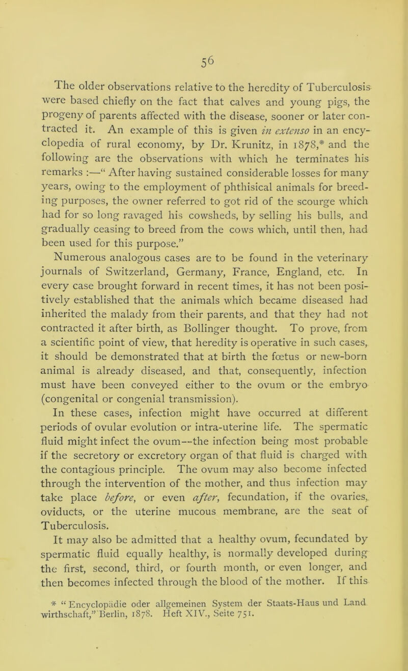 The older observations relative to the heredity of Tuberculosis were based chiefly on the fact that calves and young pigs, the progeny of parents affected with the disease, sooner or later con- tracted it. An example of this is given in extenso in an ency- clopedia of rural economy, by Dr. Krunitz, in 1878,* and the following are the observations with which he terminates his remarks :—“ After having sustained considerable losses for many years, owing to the employment of phthisical animals for breed- ing purposes, the owner referred to got rid of the scourge which had for so long ravaged his cowsheds, by selling his bulls, and gradually ceasing to breed from the cows which, until then, had been used for this purpose.” Numerous analogous cases are to be found in the veterinary journals of Switzerland, Germany, France, England, etc. In every case brought forward in recent times, it has not been posi- tively established that the animals which became diseased had inherited the malady from their parents, and that they had not contracted it after birth, as Bollinger thought. To prove, from a scientific point of view, that heredity is operativ^e in such cases, it should be demonstrated that at birth the foetus or new-born animal is already diseased, and that, consequently, infection must have been conveyed either to the ovum or the embryo (congenital or congenial transmission). In these cases, infection might have occurred at different periods of ovular evolution or intra-uterine life. The spermatic fluid might infect the ovum—the infection being most probable if the secretory or excretory organ of that fluid is charged with the contagious principle. The ovum may also become infected through the intervention of the mother, and thus infection may take place before, or even after, fecundation, if the ovaries, oviducts, or the uterine mucous membrane, are the seat of Tuberculosis. It may also be admitted that a healthy ovum, fecundated by spermatic fluid equally healthy, is normally developed during the first, second, third, or fourth month, or even longer, and then becomes infected through the blood of the mother. If this * “ Encyclopiidie oder allgemeinen System der Staats-Haus und Land wirthschaft,” Berlin, 1878. Heft XIV., Seite 751.