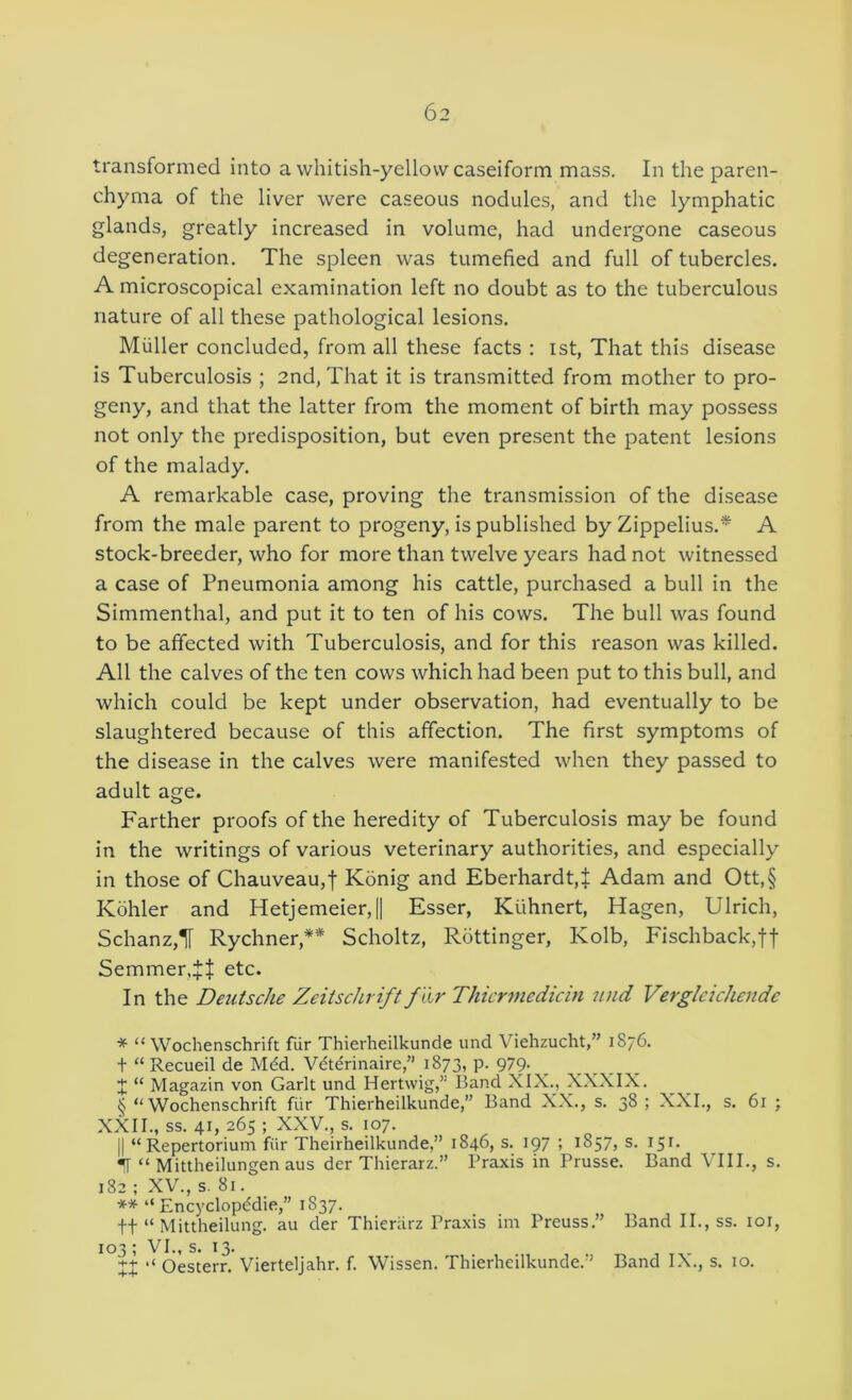 transformed into a whitish-yellow caseiform mass. In the paren- chyma of the liver were caseous nodules, and the lymphatic glands, greatly increased in volume, had undergone caseous degeneration. The spleen was tumefied and full of tubercles. A microscopical examination left no doubt as to the tuberculous nature of all these pathological lesions, Muller concluded, from all these facts : ist. That this disease is Tuberculosis ; 2nd, That it is transmitted from mother to pro- geny, and that the latter from the moment of birth may possess not only the predisposition, but even present the patent lesions of the malady. A remarkable case, proving the transmission of the disease from the male parent to progeny, is published by Zippelius,* A stock-breeder, who for more than twelve years had not witnessed a case of Pneumonia among his cattle, purchased a bull in the Simmenthal, and put it to ten of his cows. The bull was found to be affected with Tuberculosis, and for this reason was killed. All the calves of the ten cows which had been put to this bull, and which could be kept under observation, had eventually to be slaughtered because of this affection. The first symptoms of the disease in the calves were manifested when they passed to adult age. Farther proofs of the heredity of Tuberculosis may be found in the writings of various veterinary authorities, and especially in those of Chauveau,f Konig and Eberhardt,]; Adam and Ott,§ Kohler and Hetjemeier,|| Esser, Kiihnert, Hagen, Ulrich, Schanz,T Rychner,** Scholtz, Rottinger, Kolb, Fischback,ft Semmer.JJ etc. In the Detitsche Zeitschrift f 'tir Thicrmedicin und Verglcichende * “ Wochenschrift fiir Thierheilkunde und Viehzucht,” 1876. + “ Recueil de Mdd. Vdterinaire,” 1873, p. 979- I “ Magazin von Garlt und Hertwig,” Band XIX., XXXIX. § “Wochenschrift fiir Thierheilkunde,” Band XX., s. 38 ; XXL, s. 61 ; XXII., ss. 41, 265 ; XXV., s. 107. II “Repertorium fiir Theirheilkunde,” 1846, s. 197 ; 1857, s. 151. •T “ Mittheilungen aus der Thierarz.” Praxis in Prusse. Band VIII., s, 182 ; XV., s. 81. ** “ Encyclopddie,” 1837. tt “ Mittheilung. au der Thieriirz Praxis im Preuss.” Band II., ss. loi. 103; VI., s. 13. XX Oesterr. Vierteijahr. f. Wissen. Thierheilkunde.” Band IX., s. 10.