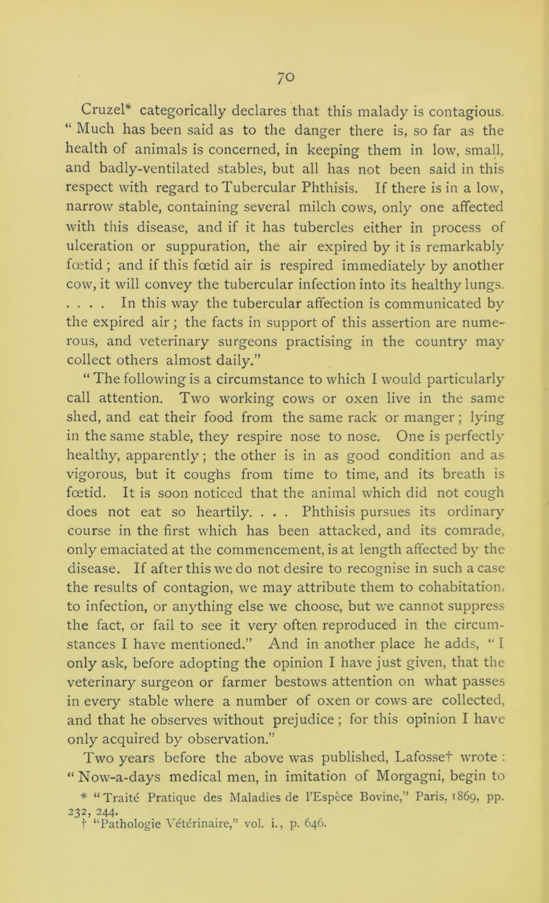 Cruzel* categorically declares that this malady is contagious. “ Much has been said as to the danger there is, so far as the health of animals is concerned, in keeping them in low, small, and badly-ventilated stables, but all has not been said in this respect with regard to Tubercular Phthisis. If there is in a low, narrow stable, containing several milch cows, only one affected with this disease, and if it has tubercles either in process of ulceration or suppuration, the air expired by it is remarkably foetid ; and if this foetid air is respired immediately by another cow, it will convey the tubercular infection into its healthy lungs. . . . . In this way the tubercular affection is communicated by the expired air; the facts in support of this assertion are nume- rous, and veterinary surgeons practising in the country may collect others almost daily.” “ The following is a circumstance to which I would particularly call attention. Two working cows or oxen live in the same shed, and eat their food from the same rack or manger; lying in the same stable, they respire nose to nose. One is perfectly healthy, apparently; the other is in as good condition and as vigorous, but it coughs from time to time, and its breath is foetid. It is soon noticed that the animal which did not cough does not eat so heartily. . . . Phthisis pursues its ordinary course in the first which has been attacked, and its comrade, only emaciated at the commencement, is at length affected by the disease. If after this we do not desire to recognise in such a case the results of contagion, we may attribute them to cohabitation, to infection, or anything else we choose, but we cannot suppress the fact, or fail to see it very often reproduced in the circum- stances I have mentioned.” And in another place he adds, “ I only ask, before adopting the opinion I have just given, that the veterinary surgeon or farmer bestows attention on what passes in every stable where a number of oxen or cows are collected, and that he observes without prejudice; for this opinion I have only acquired by observation.” Two years before the above was published, Lafosset wrote : “ Now-a-days medical men, in imitation of Morgagni, begin to * “Traitd Pratique des Maladies de I’Espi^ce Bovine,” Paris, 1869, pp. 232, 244. t ‘‘Pathologie Vdtdrinaire,” vol. i., p. 646.