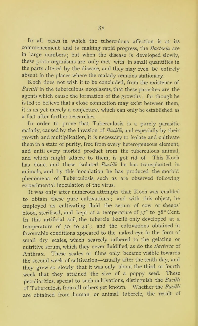 In all cases in which the tuberculous affection is at its commencement and is making rapid progress, the Bacteria are in large numbers; but when the disease is developed slowly, these proto-organisms are only met with in small quantities in the parts altered by the disease, and they may even be entirely absent in the places where the malady remains stationary. Koch does not wish it to be concluded, from the existence of Bacilli in the tuberculous neoplasms, that these parasites are the agents which cause the formation of the growths ; for though he is led to believe that a close connection may exist between them, it is as yet merely a conjecture, which can only be established as a fact after further researches. In order to prove that Tuberculosis is a purely parasitic malady, caused by the invasion of Bacilli, and especially by their growth and multiplication, it is necessary to isolate and cultivate them in a state of purity, free from every heterogeneous element, and until every morbid product from the tuberculous animal, and which might adhere to them, is got rid of This Koch has done, and these isolated Bacilli he has transplanted in animals, and by this inoculation he has produced the morbid phenomena of Tuberculosis, such as are observed following experimental inoculation of the virus. It was only after numerous attempts that Koch was enabled to obtain these pure cultivations ; and with this object, he employed as cultivating fluid the serum of cow or sheeps’ blood, sterilised, and kept at a temperature of 37° to 38° Cent. In this artificial soil, the tubercle Bacilli only developed at a temperature of 30° to 41°; and the cultivations obtained in favourable conditions appeared to the naked eye in the form of small dry scales, which scarcely adhered to the gelatine or nutritive serum, which they never fluidified, as do the Bacteria of Anthrax. These scales or films only became visible towards the second week of cultivation—usually after the tenth day, and they grew so slowly that it was only about the third or fourth week that they attained the size of a poppy seed. These peculiarities, special to such cultivations, distinguish the Bacilli of Tuberculosis from all others yet known. Whether the Bacilli are obtained from human or animal tubercle, the result of