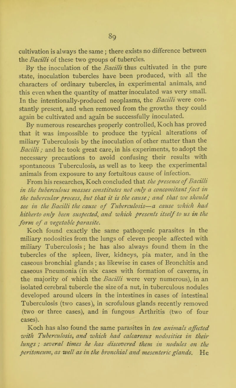 cultivation is always the same; there exists no difference between the Bacilli of these two groups of tubercles. By the inoculation of the Bacilli thus cultivated in the pure state, inoculation tubercles have been produced, with all the characters of ordinary tubercles, in experimental animals, and this even when the quantity of matter inoculated was very small. In the intentionally-produced neoplasms, the Bacilli were con- stantly present, and when removed from the growths they could again be cultivated and again be successfully inoculated. By numerous researches properly controlled, Koch has proved that it was impossible to produce the typical alterations of miliary Tuberculosis by the inoculation of other matter than the Bacilli ; and he took great care, in his experiments, to adopt the necessary precautions to avoid confusing their results with spontaneous Tuberculosis, as well as to keep the experimental animals from exposure to any fortuitous cause of infection. From his researches, Koch concluded that the presence of Bacilli in the tuberculous masses constitutes not only a concomitant fact in the tubercular process, but that it is the cause; and that we should see in the Bacilli the cause of Tuberadosis—a cause which had hitherto only been suspected, and which presents itself to us in the form of a vegetable parasite. Koch found exactly the same pathogenic parasites in the miliary nodosities from the lungs of eleven people affected with miliary Tuberculosis; he has also always found them in the tubercles of the spleen, liver, kidneys, pia mater, and in the caseous bronchial glands ; as likewise in cases of Bronchitis and caseous Pneumonia (in six cases with formation of caverns, in the majority of which the Bacilli were very numerous), in an isolated cerebral tubercle the size of a nut, in tuberculous nodules developed around ulcers in the intestines in cases of intestinal Tuberculosis (two cases), in scrofulous glands recently removed (two or three cases), and in fungous Arthritis (two of four cases). Koch has also found the same parasites in ten animals ajfected with Tuberadosis., and which had calcareous nodosities in their lungs; several times he has discovered them in nodules on the peritoneum, as well as in the bronchial and mesenteric glands. He