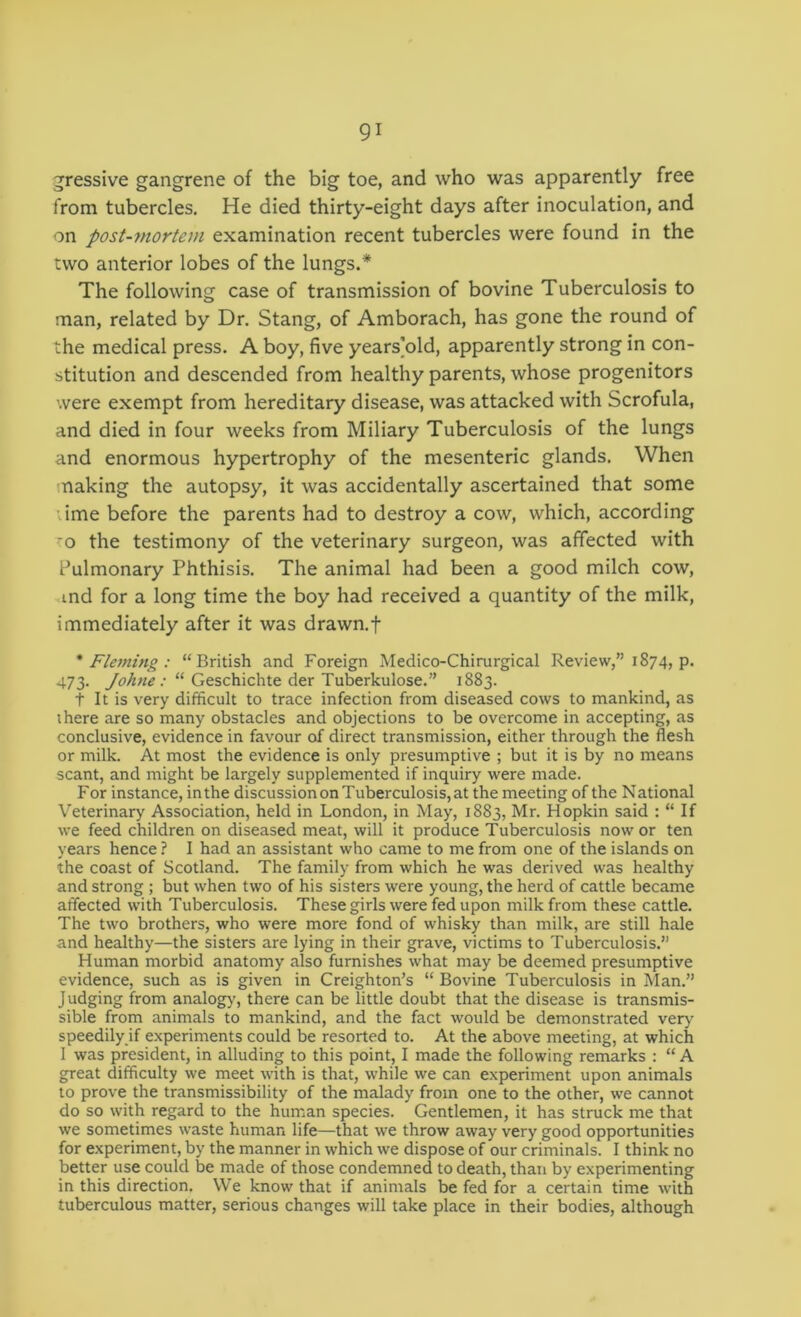 jressive gangrene of the big toe, and who was apparently free from tubercles. He died thirty-eight days after inoculation, and on post-mortem examination recent tubercles were found in the two anterior lobes of the lungs.* The following case of transmission of bovine Tuberculosis to man, related by Dr. Stang, of Amborach, has gone the round of the medical press. A boy, five years]old, apparently strong in con- stitution and descended from healthy parents, whose progenitors were exempt from hereditary disease, was attacked with Scrofula, and died in four weeks from Miliary Tuberculosis of the lungs and enormous hypertrophy of the mesenteric glands. When making the autopsy, it was accidentally ascertained that some ime before the parents had to destroy a cow, which, according ’o the testimony of the veterinary surgeon, was affected with Pulmonary Phthisis. The animal had been a good milch cow, ind for a long time the boy had received a quantity of the milk, immediately after it was drawn.f * Fleming : “British and Foreign Medico-Chirurgical Review,” 1874, p. 473. “ Geschichte der Tuberkulose.” 1883. t It is very difficult to trace infection from diseased cows to mankind, as there are so many obstacles and objections to be overcome in accepting, as conclusive, evidence in favour of direct transmission, either through the flesh or milk. At most the evidence is only presumptive ; but it is by no means scant, and might be largely supplemented if inquiry were made. For instance, inthe discussion on Tuberculosis, at the meeting of the National Veterinary Association, held in London, in May, 1883, Mr. Hopkin said : “ If we feed children on diseased meat, will it produce Tuberculosis now or ten years hence ? I had an assistant who came to me from one of the islands on the coast of Scotland. The family from which he was derived was healthy and strong ; but when two of his sisters were young, the herd of cattle became affected with Tuberculosis. These girls were fed upon milk from these cattle. The two brothers, who were more fond of whisky than milk, are still hale and healthy—the sisters are lying in their grave, victims to Tuberculosis.” Human morbid anatomy also furnishes what may be deemed presumptive evidence, such as is given in Creighton’s “ Bovine Tuberculosis in Man.” J udging from analogy, there can be little doubt that the disease is transmis- sible from animals to mankind, and the fact would be demonstrated very speedily if experiments could be resorted to. At the above meeting, at which 1 was president, in alluding to this point, I made the following remarks : “ A great difficulty we meet with is that, while we can experiment upon animals to prove the transmissibility of the malady from one to the other, we cannot do so with regard to the human species. Gentlemen, it has struck me that we sometimes waste human life—that we throw away very good opportunities for experiment, by the manner in which we dispose of our criminals. I think no better use could be made of those condemned to death, than by experimenting in this direction. We know that if animals be fed for a certain time with tuberculous matter, serious changes will take place in their bodies, although