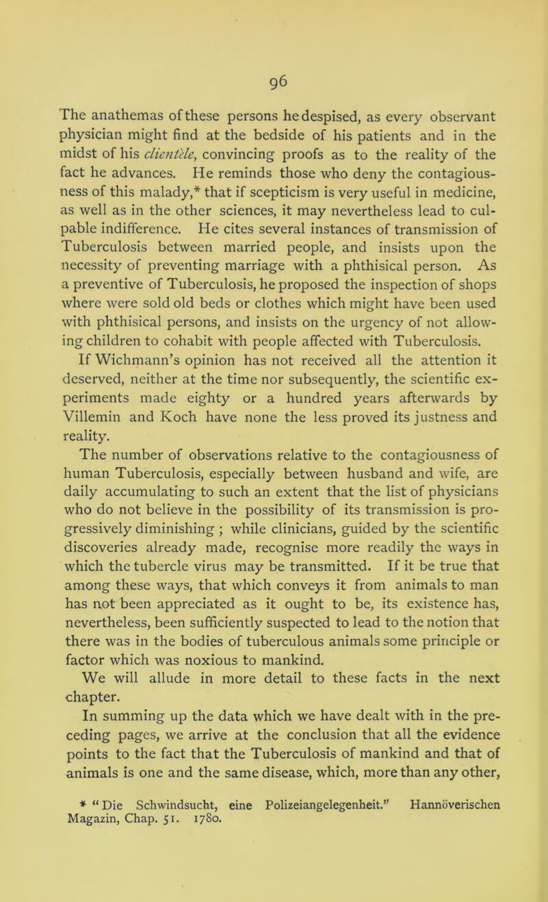 The anathemas of these persons he despised, as every observant physician might find at the bedside of his patients and in the midst of his clientele, convincing proofs as to the reality of the fact he advances. He reminds those who deny the contagious- ness of this malady,* that if scepticism is very useful in medicine, as well as in the other sciences, it may nevertheless lead to cul- pable indifference. He cites several instances of transmission of Tuberculosis between married people, and insists upon the necessity of preventing marriage with a phthisical person. As a preventive of Tuberculosis, he proposed the inspection of shops where were sold old beds or clothes which might have been used with phthisical persons, and insists on the urgency of not allow- ing children to cohabit with people affected with Tuberculosis. If Wichmann’s opinion has not received all the attention it deserved, neither at the time nor subsequently, the scientific ex- periments made eighty or a hundred years afterwards by Villemin and Koch have none the less proved its justness and reality. The number of observations relative to the contagiousness of human Tuberculosis, especially between husband and wife, are daily accumulating to such an extent that the list of physicians who do not believe in the possibility of its transmission is pro- gressively diminishing ; while clinicians, guided by the scientific discoveries already made, recognise more readily the ways in which the tubercle virus may be transmitted. If it be true that among these ways, that which conveys it from animals to man has not been appreciated as it ought to be, its existence has, nevertheless, been sufficiently suspected to lead to the notion that there was in the bodies of tuberculous animals some principle or factor which was noxious to mankind. We will allude in more detail to these facts in the next chapter. In summing up the data which we have dealt with in the pre- ceding pages, we arrive at the conclusion that all the evidence points to the fact that the Tuberculosis of mankind and that of animals is one and the same disease, which, more than any other, * “Die Schwindsucht, eine Polizeiangelegenheit.” Hannoverischen Magazin, Chap. 51. 1780.