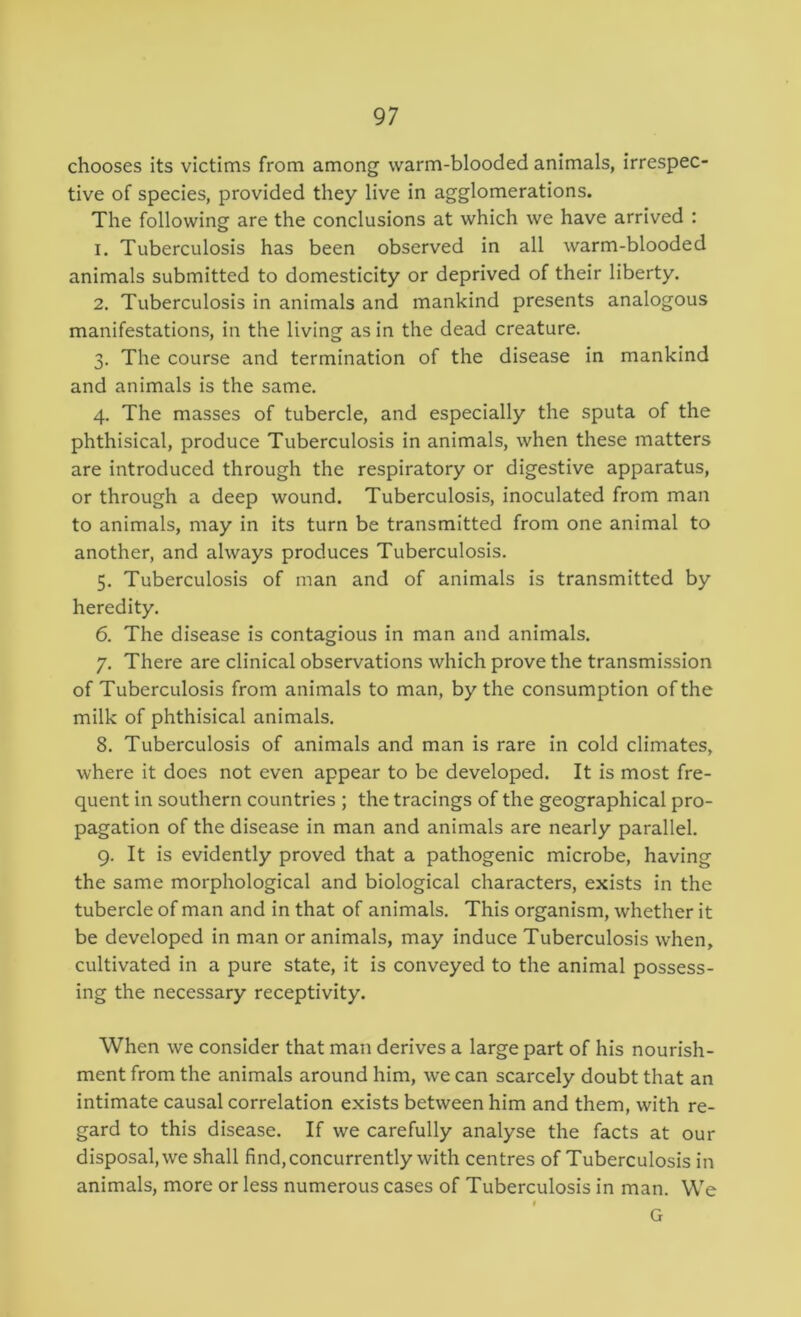 chooses its victims from among warm-blooded animals, irrespec- tive of species, provided they live in agglomerations. The following are the conclusions at which we have arrived : 1. Tuberculosis has been observed in all warm-blooded animals submitted to domesticity or deprived of their liberty. 2. Tuberculosis in animals and mankind presents analogous manifestations, in the living as in the dead creature. 3. The course and termination of the disease in mankind and animals is the same. 4. The masses of tubercle, and especially the sputa of the phthisical, produce Tuberculosis in animals, when these matters are introduced through the respiratory or digestive apparatus, or through a deep wound. Tuberculosis, inoculated from man to animals, may in its turn be transmitted from one animal to another, and always produces Tuberculosis. 5. Tuberculosis of man and of animals is transmitted by heredity. 6. The disease is contagious in man and animals. 7. There are clinical observations which prove the transmission of Tuberculosis from animals to man, by the consumption of the milk of phthisical animals. 8. Tuberculosis of animals and man is rare in cold climates, where it does not even appear to be developed. It is most fre- quent in southern countries ; the tracings of the geographical pro- pagation of the disease in man and animals are nearly parallel. 9. It is evidently proved that a pathogenic microbe, having the same morphological and biological characters, exists in the tubercle of man and in that of animals. This organism, whether it be developed in man or animals, may induce Tuberculosis when, cultivated in a pure state, it is conveyed to the animal possess- ing the necessary receptivity. When we consider that man derives a large part of his nourish- ment from the animals around him, we can scarcely doubt that an intimate causal correlation exists between him and them, with re- gard to this disease. If we carefully analyse the facts at our disposal, we shall find, concurrently with centres of Tuberculosis in animals, more or less numerous cases of Tuberculosis in man. We I G