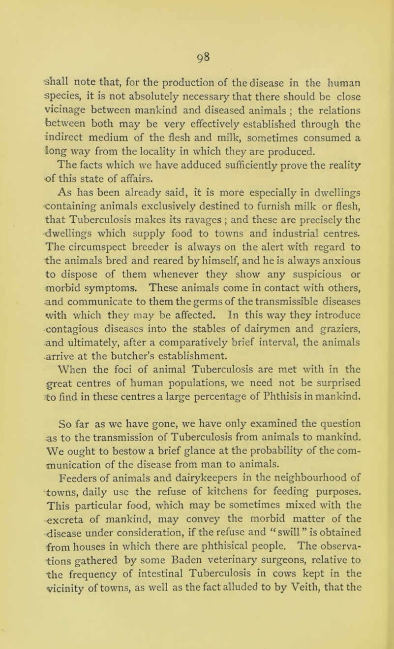 •shall note that, for the production of the disease in the human species, it is not absolutely necessary that there should be close vicinage between mankind and diseased animals ; the relations between both may be very effectively established through the indirect medium of the flesh and milk, sometimes consumed a long way from the locality in which they are produced. The facts which we have adduced sufficiently prove the reality of this state of affairs. As has been already said, it is more especially in dwellings containing animals exclusively destined to furnish milk or flesh, that Tuberculosis makes its ravages ; and these are precisely the dwellings which supply food to towns and industrial centres. The circumspect breeder is always on the alert with regard to the animals bred and reared by himself, and he is always anxious to dispose of them whenever they show any suspicious or morbid symptoms. These animals come in contact with others, and communicate to them the germs of the transmissible diseases with which they may be affected. In this way they introduce contagious diseases into the stables of dairymen and graziers, and ultimately, after a comparatively brief interval, the animals arrive at the butcher’s establishment. When the foci of animal Tuberculosis are met with in the great centres of human populations, we need not be surprised to find in these centres a large percentage of Phthisis in mankind. So far as we have gone, we have only examined the question as to the transmission of Tuberculosis from animals to mankind. We ought to bestow a brief glance at the probability of the com- munication of the disease from man to animals. Feeders of animals and dairykeepers in the neighbourhood of towns, daily use the refuse of kitchens for feeding purposes. This particular food, which may be sometimes mixed with the excreta of mankind, may convey the morbid matter of the disease under consideration, if the refuse and “swill ” is obtained from houses in which there are phthisical people. The observa- tions gathered by some Baden veterinary surgeons, relative to the frequency of intestinal Tuberculosis in cows kept in the vicinity of towns, as well as the fact alluded to by Veith, that the