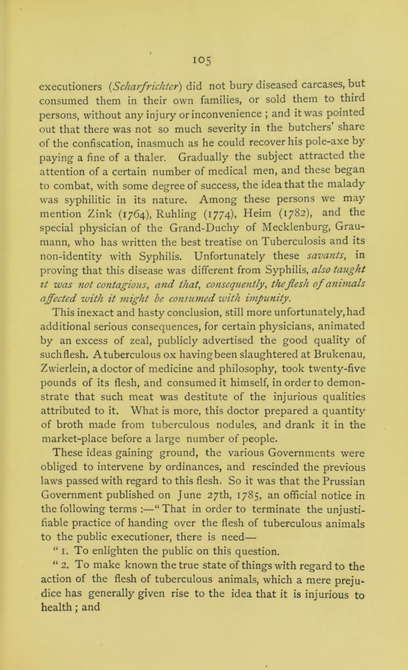 executioners {Scharfrichter) did not bury diseased carcases, but consumed them in their own families, or sold them to third persons, without any injury or inconvenience ; and it was pointed out that there was not so much severity in the butchers’ share of the confiscation, inasmuch as he could recover his pole-axe by paying a fine of a thaler. Gradually the subject attracted the attention of a certain number of medical men, and these began to combat, with some degree of success, the idea that the malady was syphilitic in its nature. Among these persons we may mention Zink (1764), Ruhling (1774), Heim (1^82), and the special physician of the Grand-Duchy of Mecklenburg, Grau- mann, who has written the best treatise on Tuberculosis and its non-identity with Syphilis. Unfortunately these sava^its, in proving that this disease was different from Syphilis, also taught tt was not contagious, and that, consequently, the flesh of animals ajfected zuith it might be cons2imed with impunity. This inexact and hasty conclusion, still more unfortunately,had additional serious consequences, for certain physicians, animated by an excess of zeal, publicly advertised the good quality of suchflesh. Atuberculous ox havingbeen slaughtered at Brukenau, Zwierlein, a doctor of medicine and philosophy, took twenty-five pounds of its flesh, and consumed it himself, in order to demon- strate that such meat was destitute of the injurious qualities attributed to it. What is more, this doctor prepared a quantity of broth made from tuberculous nodules, and drank it in the market-place before a large number of people. These ideas gaining ground, the various Governments were obliged to intervene by ordinances, and rescinded the previous laws passed with regard to this flesh. So it was that the Prussian Government published on June 27th, 1785, an official notice in the following terms :—“That in order to terminate the unjusti- fiable practice of handing over the flesh of tuberculous animals to the public executioner, there is need— “ I. To enlighten the public on this question. “2. To make known the true state of things with regard to the action of the flesh of tuberculous animals, which a mere preju- dice has generally given rise to the idea that it is injurious to health; and