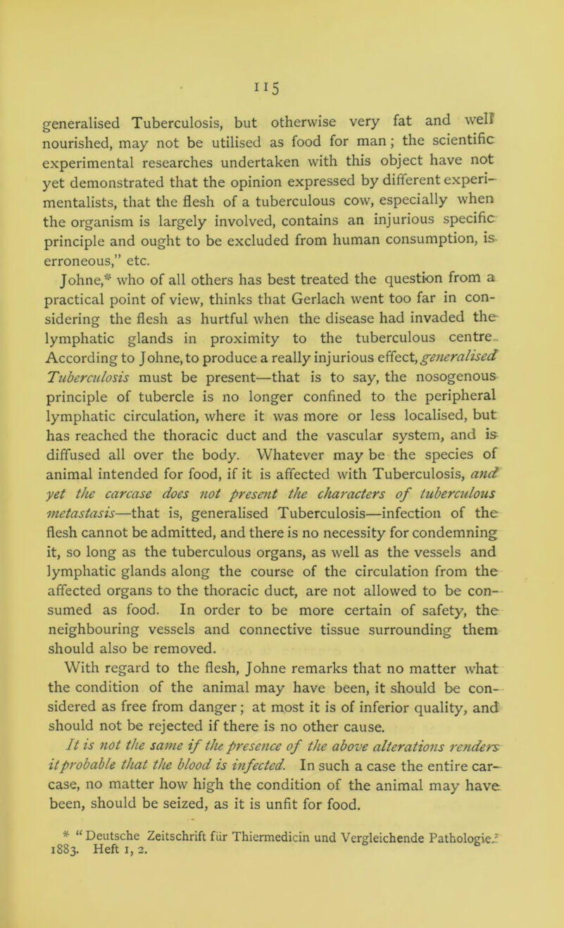 generalised Tuberculosis, but otherwise very fat and welf nourished, may not be utilised as food for man; the scientific experimental researches undertaken with this object have not yet demonstrated that the opinion expressed by different experi- mentalists, that the flesh of a tuberculous cow, especially when the organism is largely involved, contains an injurious specific principle and ought to be excluded from human consumption, is erroneous,” etc. Johne,*‘ who of all others has best treated the question from a practical point of view, thinks that Gerlach went too far in con- sidering the flesh as hurtful when the disease had invaded the lymphatic glands in proximity to the tuberculous centre.. According to Johne, to produce a really injurious generalised Tuberailosis must be present—that is to say, the nosogenous principle of tubercle is no longer confined to the peripheral lymphatic circulation, where it was more or less localised, but has reached the thoracic duct and the vascular system, and is diffused all over the body. Whatever may be the species of animal intended for food, if it is affected with Tuberculosis, a7id yet the carcase does not present the characters of tuberadous metastasis—that is, generalised Tuberculosis—infection of the flesh cannot be admitted, and there is no necessity for condemning it, so long as the tuberculous organs, as well as the vessels and lymphatic glands along the course of the circulation from the affected organs to the thoracic duct, are not allowed to be con- sumed as food. In order to be more certain of safety, the neighbouring vessels and connective tissue surrounding them should also be removed. With regard to the flesh, Johne remarks that no matter what the condition of the animal may have been, it should be con- sidered as free from danger; at most it is of inferior quality, and should not be rejected if there is no other cause. It is not the same if the presence of the above alterations renders it probable that the blood is infected. In such a case the entire car- case, no matter how high the condition of the animal may have been, should be seized, as it is unfit for food. * “Deutsche Zeitschrift fiir Thiermedicin und Vergleichende Pathologic/