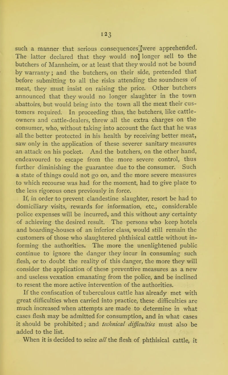 such a manner that serious consequences'Jwere apprehended. The latter declared that they would no] longer sell to the butchers of Mannheim, or at least that they would not be bound by warranty; and the butchers, on their side, pretended that before submitting to all the risks attending the soundness of meat, they must insist on raising the price. Other butchers announced that they would no longer slaughter in the town abattoirs, but would bring into the town all the meat their cus- tomers required. In proceeding thus, the butchers, like cattle- owners and cattle-dealers, threw all the extra charges on the consumer, who, without taking into account the fact that he was all the better protected in his health by receiving better meat, saw only in the application of these severer sanitary measures an attack on his pocket. And the butchers, on the other hand, endeavoured to escape from the more severe control, thus further diminishing the guarantee due to the consumer. Such a state of things could not go on, and the more severe measures to which recourse was had for the moment, had to give place to the less rigorous ones previously in force. If, in order to prevent clandestine slaughter, resort be had to domiciliary visits, rewards for information, etc., considerable police expenses will be incurred, and this without any certainty of achieving the desired result. The persons who keep hotels and boarding-houses of an inferior class, would still remain the customers of those who slaughtered phthisical cattle without in- forming the authorities. The more the unenlightened public continue to ignore the danger they incur in consuming such flesh, or to doubt the reality of this danger, the more they will consider the application of these preventive measures as a new and useless vexation emanating from the police, and be inclined to resent the more active intervention of the authorities. If the confiscation of tuberculous cattle has already met with great difficulties when carried into practice, these difficulties are much increased when attempts are made to determine in what cases flesh may be admitted for consumption, and in what cases it should be prohibited; and technical difficulties must also be added to the list. When it is decided to seize all the flesh of phthisical cattle, it