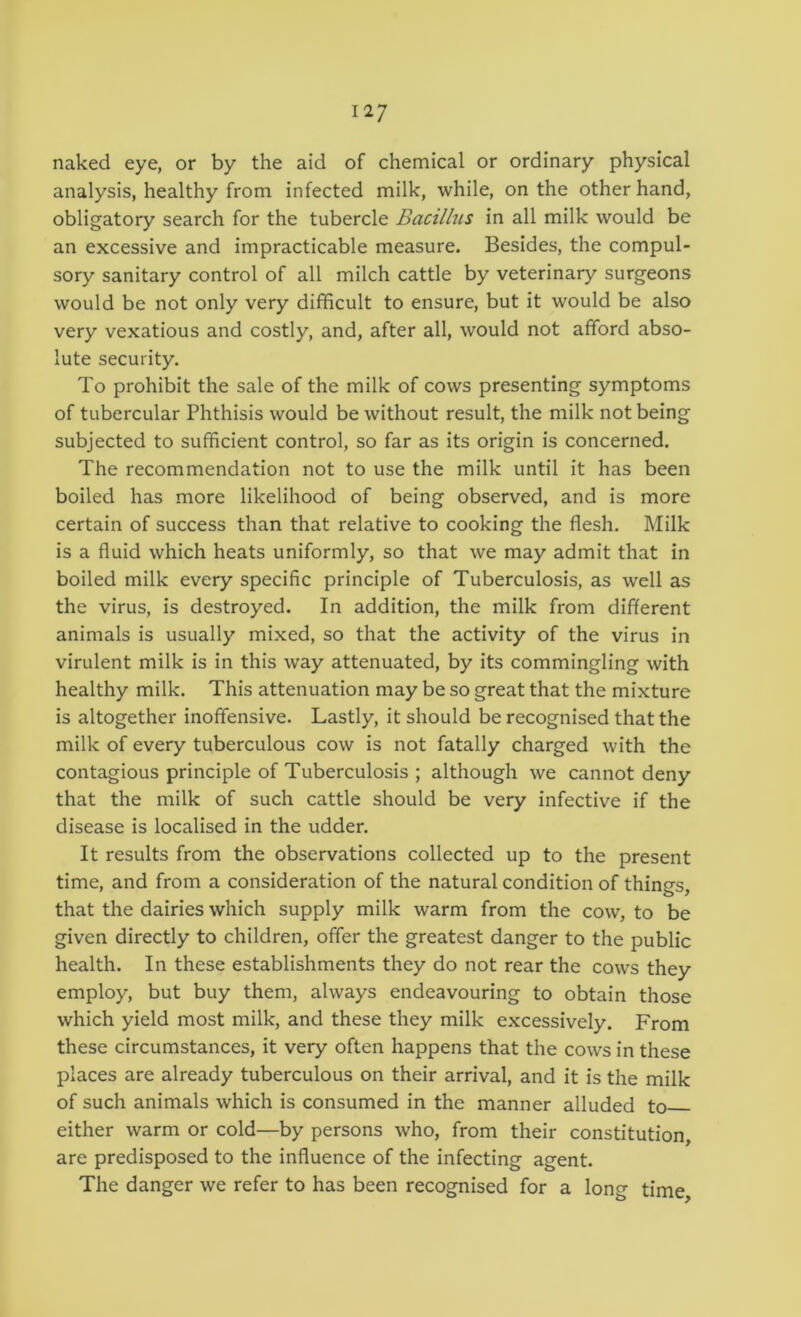 naked eye, or by the aid of chemical or ordinary physical analysis, healthy from infected milk, while, on the other hand, obligatory search for the tubercle Bacillus in all milk would be an excessive and impracticable measure. Besides, the compul- sory sanitary control of all milch cattle by veterinary surgeons would be not only very difficult to ensure, but it would be also very vexatious and costly, and, after all, would not afford abso- lute security. To prohibit the sale of the milk of cows presenting symptoms of tubercular Phthisis would be without result, the milk not being subjected to sufficient control, so far as its origin is concerned. The recommendation not to use the milk until it has been boiled has more likelihood of being observed, and is more certain of success than that relative to cooking the flesh. Milk is a fluid which heats uniformly, so that we may admit that in boiled milk every specific principle of Tuberculosis, as well as the virus, is destroyed. In addition, the milk from different animals is usually mixed, so that the activity of the virus in virulent milk is in this way attenuated, by its commingling with healthy milk. This attenuation may be so great that the mixture is altogether inoffensive. Lastly, it should be recognised that the milk of every tuberculous cow is not fatally charged with the contagious principle of Tuberculosis ; although we cannot deny that the milk of such cattle should be very infective if the disease is localised in the udder. It results from the observations collected up to the present time, and from a consideration of the natural condition of things, that the dairies which supply milk warm from the cow, to be given directly to children, offer the greatest danger to the public health. In these establishments they do not rear the cows they employ, but buy them, always endeavouring to obtain those which yield most milk, and these they milk excessively. From these circumstances, it very often happens that the cows in these places are already tuberculous on their arrival, and it is the milk of such animals which is consumed in the manner alluded to either warm or cold—by persons who, from their constitution, are predisposed to the influence of the infecting agent. The danger we refer to has been recognised for a long time.