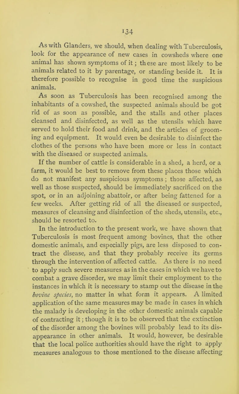 As with Glanders, we should, when dealing with Tuberculosis^ look for the appearance of new cases in cowsheds where one animal has shown symptoms of it; th ese are most likely to be animals related to it by parentage, or standing beside it. It is therefore possible to recognise in good time the suspicious animals. As soon as Tuberculosis has been recognised among the inhabitants of a cowshed, the suspected animals should be got rid of as soon as possible, and the stalls and other places cleansed and disinfected, as well as the utensils which have served to hold their food and drink, and the articles of groom- ing and equipment. It would even be desirable to disinfect the clothes of the persons who have been more or less in contact with the diseased or suspected animals. If the number of cattle is considerable in a shed, a herd, or a farm, it would be best to remove from these places those which do not manifest any suspicious symptoms ; those affected, as well as those suspected, should be immediately sacrificed on the spot, or in an adjoining abattoir, or after being fattened for a few weeks. After getting rid of all the diseased or suspected, measures of cleansing and disinfection of the sheds, utensils, etc., should be resorted to. In the introduction to the present work, we have shown that Tuberculosis is most frequent among bo vines, that the other domestic animals, and especially pigs, are less disposed to con- tract the disease, and that they probably receive its germs through the intervention of affected cattle. As there is no need to apply such severe measures as in the cases in which we have to combat a grave disorder, we may limit their employment to the instances in which it is necessary to stamp out the disease in the bovine species^ no matter in what form it appears. A limited application of the same measures may be made in cases in which the malady is developing in the other domestic animals capable of contracting it; though it is to be observed that the extinction of the disorder among the bovines will probably lead to its dis- appearance in other animals. It would, however, be desirable that the local police authorities should have the right to apply measures analogous to those mentioned to the disease affecting