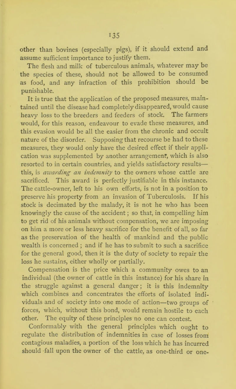 other than bovines (especially pigs), if it should extend and assume sufficient importance to justify them. The flesh and milk of tuberculous animals, whatever may be the species of these, should not be allowed to be consumed as food, and any infraction of this prohibition should be punishable. It is true that the application of the proposed measures, main- tained until the disease had completely disappeared, would cause heavy loss to the breeders and feeders of stock. The farmers would, for this reason, endeavour to evade these measures, and this evasion would be all the easier from the chronic and occult nature of the disorder. Supposing that recourse be had to these measures, they would only have the desired effect if their appli- cation was supplemented by another arrangement, which is also resorted to in certain countries, and yields satisfactory results— this, is awarding an indemnity to the owners whose cattle are sacrificed. This award is perfectly justifiable in this instance. The cattle-owner, left to his own efforts, is not in a position to preserve his property from an invasion of Tuberculosis. If his stock is decimated by the malady, it is not he who has been knowingly the cause of the accident; so that, in compelling him to get rid of his animals without compensation, we are imposing on him a more or less heavy sacrifice for the benefit of all, so far as the preservation of the health of mankind and the public wealth is concerned ; and if he has to submit to such a sacrifice for the general good, then it is the duty of society to repair the loss he sustains, either wholly or partially. Compensation is the price which a community owes to an individual (the owner of cattle in this instance) for his share in the struggle against a general danger; it is this indemnity which combines and concentrates the efforts of isolated indi- viduals and of society into one mode of action—two groups of forces, which, without this bond, would remain hostile to each other. The equity of these principles no one can contest. Conformably with the general principles which ought to regulate the distribution of indemnities in case of losses from contagious maladies, a portion of the loss which he has incurred should fall upon the owner of the cattle, as one-third or one-