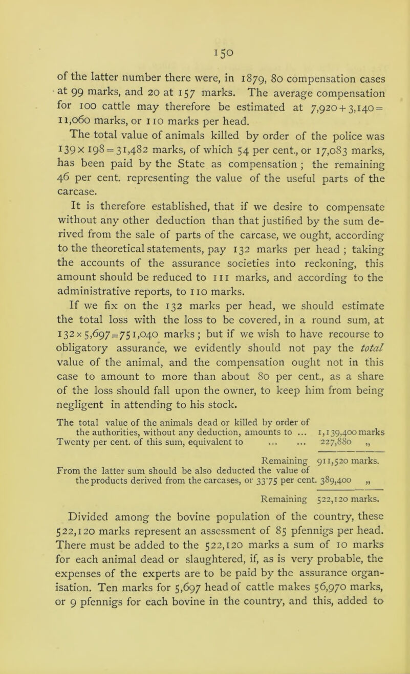 of the latter number there were, in 1879, 80 compensation cases •at 99 marks, and 20 at 157 marks. The average compensation for 100 cattle may therefore be estimated at 7,920 + 3,140 = 11,060 marks, or 110 marks per head. The total value of animals killed by order of the police was 139X 198 = 3^482 marks, of which 54 per cent, or 17,083 marks, has been paid by the State as compensation ; the remaining 46 per cent, representing the value of the useful parts of the carcase. It is therefore established, that if we desire to compensate without any other deduction than that justified by the sum de- rived from the sale of parts of the carcase, we ought, according to the theoretical statements, pay 132 marks per head; taking the accounts of the assurance societies into reckoning, this amount should be reduced to 111 marks, and according to the administrative reports, to no marks. If we fix on the 132 marks per head, we should estimate the total loss with the loss to be covered, in a round sum, at 132 X 5,697 = 751,040 marks; but if we wish to have recourse to obligatory assurance, we evidently should not pay the total value of the animal, and the compensation ought not in this case to amount to more than about 80 per cent, as a share of the loss should fall upon the owner, to keep him from being negligent in attending to his stock. The total value of the animals dead or killed by order of the authorities, without any deduction, amounts to ... i,139,400marks Twenty per cent, of this sum, equivalent to 227,880 „ Remaining 911,520 marks. From the latter sum should be also deducted the value of the products derived from the carcases, or 3375 per cent. 389,400 „ Remaining 522,120 marks. Divided among the bovine population of the country, these 522,120 marks represent an assessment of 85 pfennigs per head. There must be added to the 522,120 marks a sum of 10 marks for each animal dead or slaughtered, if, as is very probable, the expenses of the experts are to be paid by the assurance organ- isation. Ten marks for 5,697 head of cattle makes 56,970 marks,