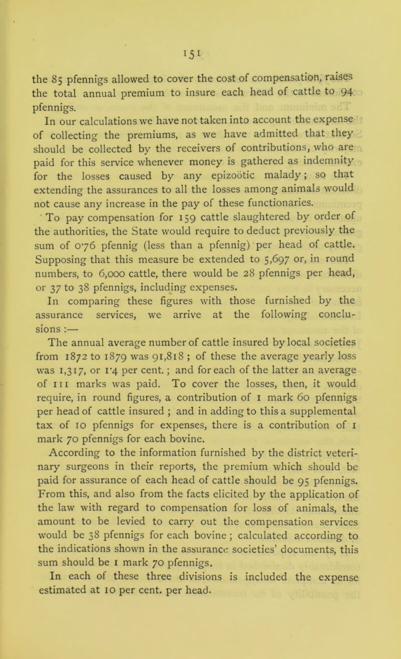 the 85 pfennigs allowed to cover the cost of compensation, raises the total annual premium to insure each head of cattle to 94 pfennigs. In our calculations we have not taken into account the expense of collecting the premiums, as we have admitted that they should be collected by the receivers of contributions, who are paid for this service whenever money is gathered as indemnit}^ for the losses caused by any epizootic malady; so that extending the assurances to all the losses among animals would not cause any increase in the pay of these functionaries. ■ To pay compensation for 159 cattle slaughtered by order of the authorities, the State would require to deduct previously the sum of 076 pfennig (less than a pfennig)‘per head of cattle. Supposing that this measure be extended to 5>697 round numbers, to 6,000 cattle, there would be 28 pfennigs per head, or 37 to 38 pfennigs, including expenses. In comparing these figures with those furnished by the assurance services, we arrive at the following conclu- sions :— The annual average number of cattle insured by local societies from 1872 to 1879 91,818 ; of these the average yearly loss was 1,317, or i‘4 per cent.; and for each of the latter an average of III marks was paid. To cover the losses, then, it would require, in round figures, a contribution of i mark 60 pfennigs per head of cattle insured ; and in adding to this a supplemental tax of 10 pfennigs for expenses, there is a contribution of i mark 70 pfennigs for each bovine. According to the information furnished by the district veteri- nary surgeons in their reports, the premium which should be paid for assurance of each head of cattle should be 95 pfennigs. From this, and also from the facts elicited by the application of the law with regard to compensation for loss of animals, the amount to be levied to carry out the compensation services would be 38 pfennigs for each bovine ; calculated according to the indications shown in the assurance societies’ documents, this sum should be i mark 70 pfennigs. In each of these three divisions is included the expense