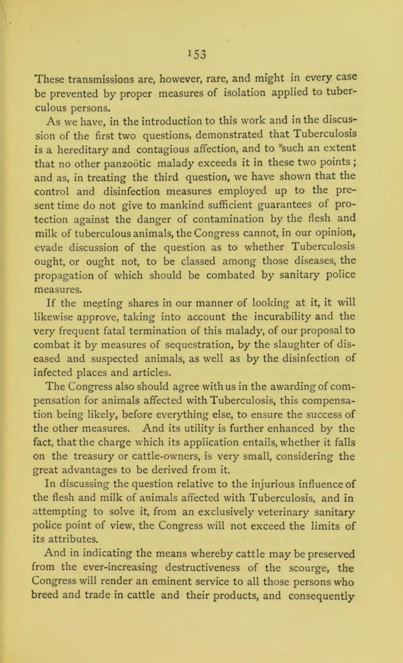 These transmissions are, however, rare, and might in every case be prevented by proper measures of isolation applied to tuber- culous persons. As we have, in the introduction to this work and in the discus- sion of the first two questions, demonstrated that Tuberculosis is a hereditary and contagious affection, and to *'such an extent that no other panzootic malady exceeds it in these two points ; and as, in treating the third question, we have shown that the control and disinfection measures employed up to the pre- sent time do not give to mankind sufficient guarantees of pro- tection against the danger of contamination by the flesh and milk of tuberculous animals, the Congress cannot, in our opinion, evade discussion of the question as to whether Tuberculosis ought, or ought not, to be classed among those diseases, the propagation of which should be combated by sanitary police measures. If the meeting shares in our manner of looking at it, it will likewise approve, taking into account the incurability and the very frequent fatal termination of this malady, of our proposal to combat it by measures of sequestration, by the slaughter of dis- eased and suspected animals, as well as by the disinfection of infected places and articles. The Congress also should agree with us in the awarding of com- pensation for animals affected with Tuberculosis, this compensa- tion being likely, before everything else, to ensure the success of the other measures. And its utility is further enhanced by the fact, that the charge which its application entails, whether it falls on the treasury or cattle-owners, is very small, considering the great advantages to be derived from it. In discussing the question relative to the injurious influence of the flesh and milk of animals affected with Tuberculosis, and in attempting to solve it, from an exclusively veterinary sanitary police point of view, the Congress will not exceed the limits of its attributes. And in indicating the means whereby cattle may be preserved from the ever-increasing destructiveness of the scourge, the Congress will render an eminent service to all those persons who breed and trade in cattle and their products, and consequently