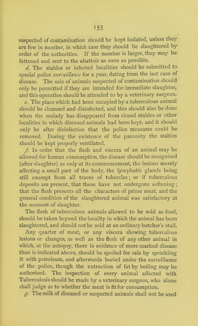 suspected of contamination should be kept isolated, unless they are few in number, in which case they should be slaughtered by order of the authorities. If the number is larger, they may be fattened and sent to the abattoir as soon as possible. d. The stables or infected localities should be submitted to special police surveillance for a year, dating from the last case of disease. The sale of animals suspected of contamination should only be permitted if they are intended for immediate slaughter, and this operation should be attended to by a veterinary surgeon. e. The place which had been occupied by a tuberculous animal should be cleansed and disinfected, and this should also be done when the malady has disappeared from closed stables or other localities in which diseased animals had been kept, and it should only be after disinfection that the police measures could be removed. During the existence of the panzooty the stables should be kept properly ventilated. f. In order that the flesh and viscera of an animal may be allowed for human consumption, the disease should be recognised (after slaughter) as only at its commencement, the lesions merely affecting a small part of the body, the lymphatic glands being still exempt from all traces of tubercles; or if tuberculous deposits are present, that these have not undergone softening ; that the flesh presents all the characters of prime meat, and the general condition of the slaughtered animal was satisfactory at the moment of slaughter. The flesh of tuberculous animals allowed to be sold as food, should be taken beyond the locality in which the animal has been slaughtered, and should not be sold at an ordinary butcher’s stall. Any quarter of meat, or any viscera showing tuberculous lesions or changes, as well as the flesh of any other animal in which, at the autopsy, there is evidence of more marked disease than is indicated above, should be spoiled for sale by sprinkling it with petroleum, and afterwards buried under the surveillance of the police, though the extraction of fat by boiling may be authorised. The inspection of every animal affected with Tuberculosis should be made by a veterinary surgeon, who alone shall judge as to whether the meat is fit for consumption. g. The milk of diseased or suspected animals shall not be used