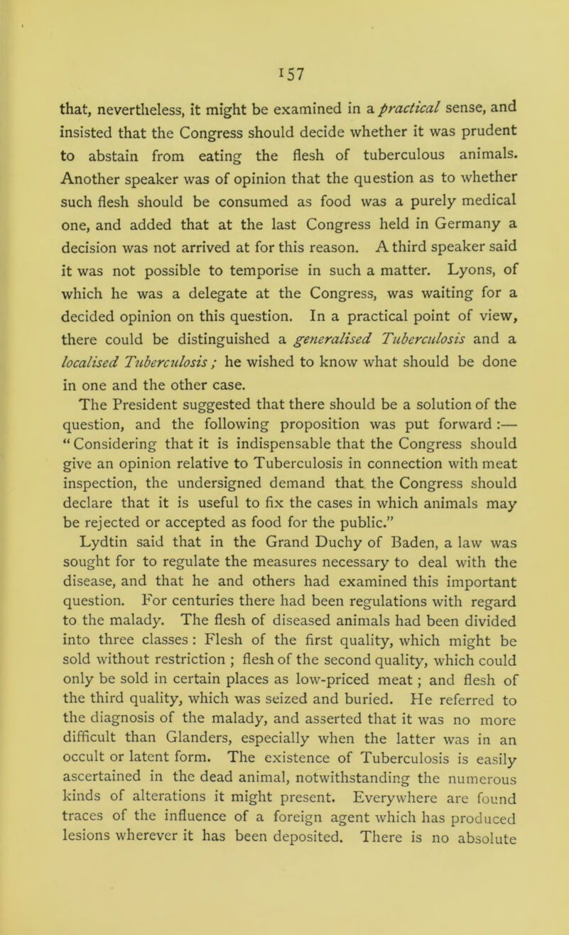 that, nevertheless, it might be examined in a practical sense, and insisted that the Congress should decide whether it was prudent to abstain from eating the flesh of tuberculous animals. Another speaker was of opinion that the question as to whether such flesh should be consumed as food was a purely medical one, and added that at the last Congress held in Germany a decision was not arrived at for this reason. A third speaker said it was not possible to temporise in such a matter. Lyons, of which he was a delegate at the Congress, was waiting for a decided opinion on this question. In a practical point of view, there could be distinguished a generalised Tuberculosis and a localised Tuberculosis ; he wished to know what should be done in one and the other case. The President suggested that there should be a solution of the question, and the following proposition was put forward :— “ Considering that it is indispensable that the Congress should give an opinion relative to Tuberculosis in connection with meat inspection, the undersigned demand that the Congress should declare that it is useful to fix the cases in which animals may be rejected or accepted as food for the public.” Lydtin said that in the Grand Duchy of Baden, a law was sought for to regulate the measures necessary to deal with the disease, and that he and others had examined this important question. P'or centuries there had been regulations with regard to the malady. The flesh of diseased animals had been divided into three classes: Flesh of the first quality, which might be sold without restriction ; flesh of the second quality, which could only be sold in certain places as low-priced meat; and flesh of the third quality, which was seized and buried. He referred to the diagnosis of the malady, and asserted that it was no more difficult than Glanders, especially when the latter was in an occult or latent form. The existence of Tuberculosis is easily ascertained in the dead animal, notwithstanding the numerous kinds of alterations it might present. Everywhere are found traces of the influence of a foreign agent which has produced lesions wherever it has been deposited. There is no absolute