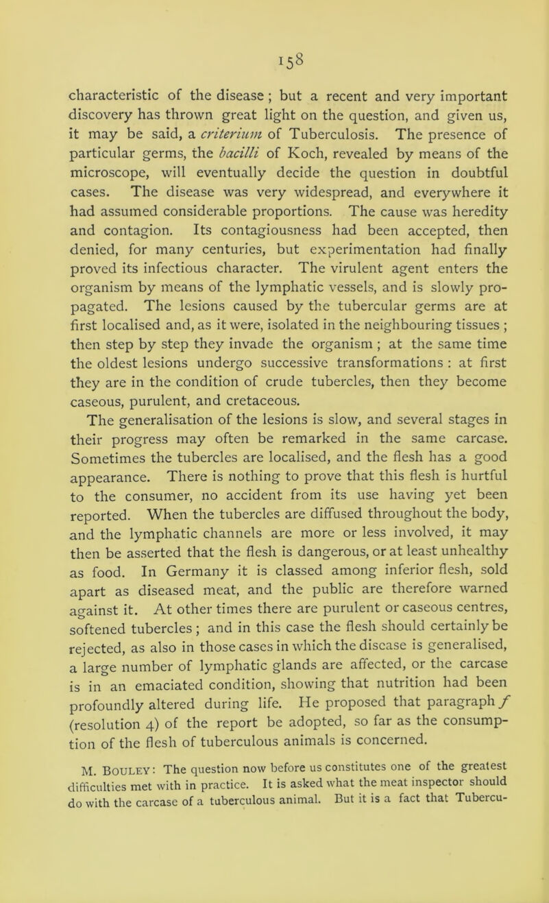 characteristic of the disease; but a recent and very important discovery has thrown great light on the question, and given us, it may be said, a criterium of Tuberculosis, The presence of particular germs, the bacilli of Koch, revealed by means of the microscope, will eventually decide the question in doubtful cases. The disease was very widespread, and everywhere it had assumed considerable proportions. The cause was heredity and contagion. Its contagiousness had been accepted, then denied, for many centuries, but experimentation had finally proved its infectious character. The virulent agent enters the organism by means of the lymphatic vessels, and is slowly pro- pagated. The lesions caused by the tubercular germs are at first localised and, as it were, isolated in the neighbouring tissues ; then step by step they invade the organism ; at the same time the oldest lesions undergo successive transformations : at first they are in the condition of crude tubercles, then they become caseous, purulent, and cretaceous. The generalisation of the lesions is slow, and several stages in their progress may often be remarked in the same carcase. Sometimes the tubercles are localised, and the flesh has a good appearance. There is nothing to prove that this flesh is hurtful to the consumer, no accident from its use having yet been reported. When the tubercles are diffused throughout the body, and the lymphatic channels are more or less involved, it may then be asserted that the flesh is dangerous, or at least unhealthy as food. In Germany it is classed among inferior flesh, sold apart as diseased meat, and the public are therefore warned ao-ainst it. At other times there are purulent or caseous centres, softened tubercles; and in this case the flesh should certainly be rejected, as also in those cases in which the disease is generalised, a large number of lymphatic glands are affected, or the carcase is in an emaciated condition, showing that nutrition had been profoundly altered during life. He proposed that paragraph/ (resolution 4) of the report be adopted, so far as the consump- tion of the flesh of tuberculous animals is concerned. M. Bouley: The question now before us constitutes one of the greatest difficulties met with in practice. It is asked what the meat inspector should do with the carcase of a tuberculous animal. But it is a fact that Tubercu-