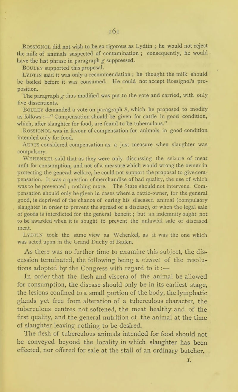 Rossignol did not wish to be so rigorous as Lydtin ; he would not reject the milk of animals suspected of contamination ; consequently, he would have the last phrase in paragraph g suppressed. Bouley supported this proposal. Lydtin said it was only a recommendation ; he thought the milk should be boiled before it was consumed. He could not accept Rossignol’s pro- position. The paragraph^thus modified was put to the vote and carried, with only five dissentients. Bouley demanded a vote on paragraph //, which he proposed to modify as follows ;—“ Compensation should be given for cattle in good condition, which, after slaughter for food, are found to be tuberculous.” Rossignol was in favour of compensation for animals in good condition intended only for food. Aerts considered compensation as a just measure when slaughter was compulsory. Wehenkel said that as they were only discussing the seizure of meat unfit for consumption, and not of a measure which would wrong the owner in protecting the general welfare, he could not support the proposal to give com- pensation. It was a question of merchandise of bad quality, the use of which was to be prevented ; nothing more. The State should not intervene. Com- pensation should only be given in cases where a cattle-owner, for the general good, is deprived of the chance of curing his diseased animal (compulsory slaughter in order to prevent the spread of a disease), or when the legal sale of goods is interdicted for the general benefit ; but an indemnity ought not to be awarded u'hen it is sought to prevent the unlawful sale of diseased meat. Lydtin took the same view as Wehenkel, as it was the one which was acted upon in the Grand Duchy of Baden. As there was no further time to examine this subject, the dis- cussion terminated, the following being a risiim': of the resolu- tions adopted by the Congress with regard to it :— In order that the flesh and viscera of the animal be allowed for consumption, the disease should only be in its earliest stage, the lesions confined to a small portion of the body, the lymphatic glands yet free from alteration of a tuberculous character, the tuberculous centres not softened, the meat healthy and of the first quality, and the general nutrition of the animal at the time of slaughter leaving nothing to be desired. The flesh of tuberculous animals intended for food should not be conveyed beyond the locality in which slaughter has been effected, nor offered for sale at the stall of an ordinary butcher. L