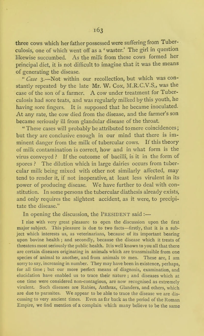 three cows which her father possessed were suffering from Tuber- culosis, one of which went off as a ‘ waster.’ The girl in question likewise succumbed. As the milk from these cows formed her principal diet, it is not difficult to imagine that it was the means of generating the disease. “ Case 3.—Not within our recollection, but which was con- stantly repeated by the late Mr. W. Cox, M.R.C.V.S., was the case of the son of a farmer. A cow under treatment for Tuber- culosis had sore teats, and was regularly milked by this youth, he having sore fingers. It is supposed that he became inoculated. At any rate, the cow died from the disease, and the farmer’s son became seriously ill from glandular disease of the throat. “ These cases will probably be attributed to mere coincidences; but they are conclusive enough in our mind that there is im- minent danger from the milk of tubercular cows. If this theory of milk contamination is correct, how and in what form is the virus conveyed ? If the outcome of bacilli, is it in the form of spores ? The dilution which in large dairies occurs from tuber- cular milk being mixed with other not similarly affected, may tend to render it, if not inoperative, at least less virulent in its power of producing disease. We have further to deal with con- stitution. In some persons the tubercular diathesis already exists, and only requires the slightest accident, as it were, to precipi- tate the disease.” In opening the discussion, the President said :— I rise with very great pleasure to open the discussion upon the first major subject. This pleasure is due to two facts—firstly, that it is a sub- ject which interests us, as veterinarians, because of its important bearing upon bovine health ; and secondly, because the disease which it treats of threatens most seriously the public health. Itis w'ell known to you all that there are certain diseases originating in animals which are transmissible from one species of animal to another, and from animals to men. These are, I am sorry to say, increasing in number. They may have been in existence, perhaps, for all time ; but our more perfect means of diagnosis, examination, and elucidation have enabled us to trace their nature ; and diseases which at one time were considered non-contagious, are now recognised as extremely virulent. Such diseases are Rabies, Anthrax, Glanders, and others, which are due to parasites. We appear to be able to trace the disease we are dis- cussing to very ancient times. Even as far back as the period of the Roman Empire, we find mention of a complain which many believe to be the same