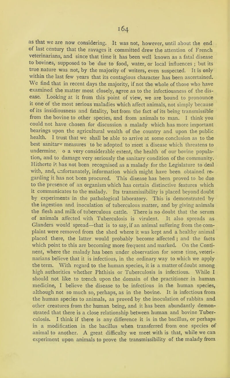 as that we are now considering. It was not, however, until about the end of last century that the ravages it committed drew the attention of French veterinarians, and since that time it has been well known as a fatal disease to bovines, supposed to be due to food, water, or local influences ; but its true nature was not, by the majority of writers, even suspected. It is only within the last few years that its contagious character has been ascertained. We find that in recent days the majority, if not the whole of those who have examined the matter most closely, agree as to the infectiousness of the dis- ease. Looking at it from this point of view, we are bound to pronounce it one of the most serious maladies which affect animals, not simply because of its insidiousness and fatality, but from the fact of its being transmissible from the bovine to other species, and from animals to man. I think you could not have chosen for discussion a malady which has more important bearings upon the agricultural wealth of the country and upon the public health. I trust that we shall be able to arrive at some conclusion as to the best sanitarv measures to be adopted to meet a disease which threatens to undermine, o a very considerable extent, the health of our bovine popula- tion, and to damage very seriously the sanitary condition of the community. Hithertc it has not been recognised as a malady for the Legislature to deal with, and, unfortunately, information which might have been obtained re- garding it has not been procured. This disease has been proved to be due to the presence of an organism which has certain distinctive features which it communicates to the malady. Its transmissibility is placed beyond doubt by experiments in the pathological laboratory. This is demonstrated by the ingestion and inoculation of tuberculous matter, and by giving animals the flesh and milk of tuberculous cattle. There is no doubt that the serum of animals affected with Tuberculosis is virulent. It also spreads as Glanders would spread—that is to say, if an animal suffering from the com- plaint were removed from the shed where it was kept and a healthy animal placed there, the latter would probably become affected ; and the facts which point to this are becoming more frequent and marked. On the Conti- nent, where the malady has been under observation for some time, veteri- narians believe that it is infectious, in the ordinary way to which we apply the term. With regard to the human species, it is a matter of doubt among high authorities whether Phthisis or Tuberculosis is infectious. While I should not like to trench upon the domain of the practitioner in human medicine, I believe the disease to be infectious in the human species, although not so much so, perhaps, as in the bovine. It is infectious from the human species to animals, as proved by the inoculation of rabbits and other creatures from the human being, and it has been abundantly demon- strated that there is a close relationship between human and bovine Tuber- culosis. I think if there is any difference it is in the bacillus, or perhaps in a modification in the bacillus when transferred from one species of animal to another. A great difficulty we meet with is that, while we can experiment upon animals to prove the transmissibility of the malady from