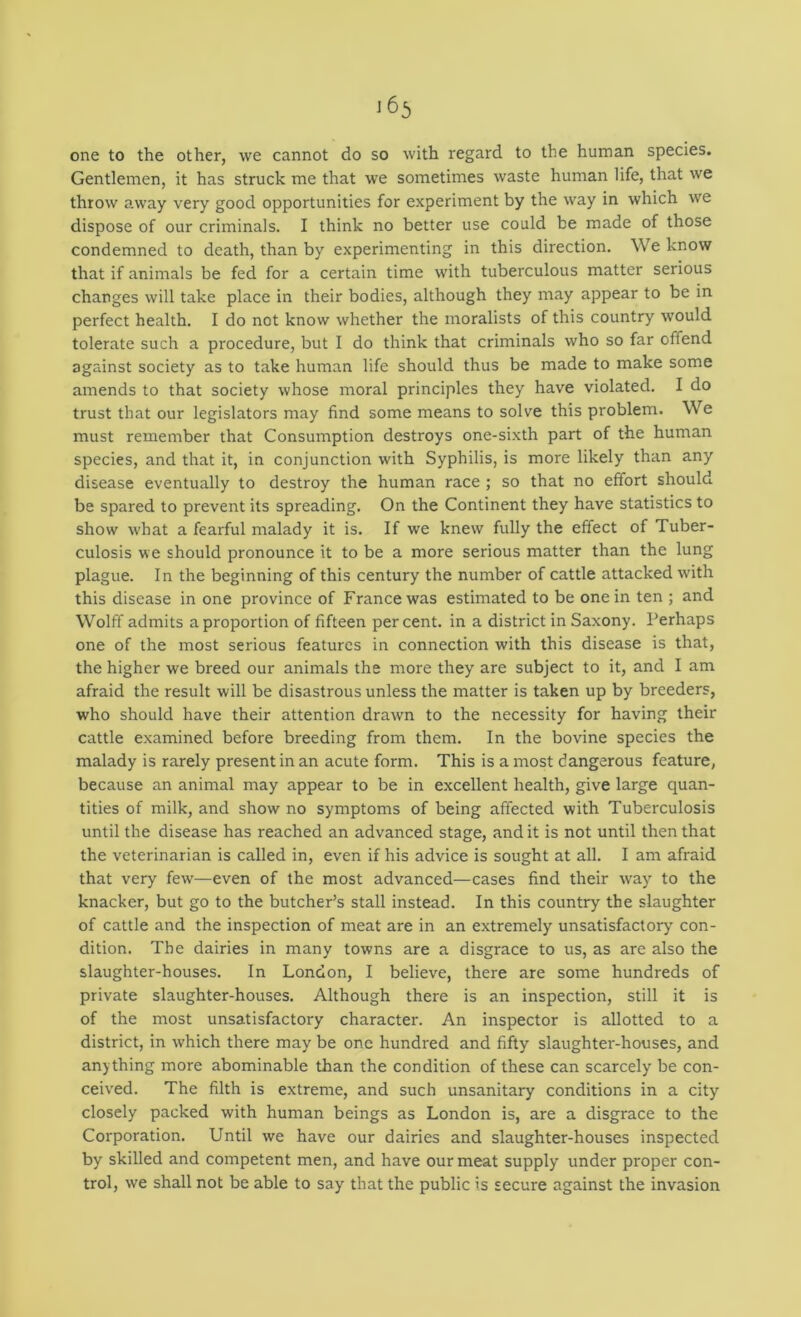 one to the other, we cannot do so with regard to the human species. Gentlemen, it has struck me that we sometimes waste human life, that we throw away very good opportunities for experiment by the way in which we dispose of our criminals. I think no better use could be made of those condemned to death, than by experimenting in this direction. We know that if animals be fed for a certain time with tuberculous matter serious changes will take place in their bodies, although they may appear to be in perfect health. I do not know whether the moralists of this country would tolerate such a procedure, but I do think that criminals who so far offend against society as to take human life should thus be made to make some amends to that society whose moral principles they have violated. I do trust that our legislators may find some means to solve this problem. We must remember that Consumption destroys one-sixth part of the human species, and that it, in conjunction with Syphilis, is more likely than any disease eventually to destroy the human race ; so that no effort should be spared to prevent its spreading. On the Continent they have statistics to show what a fearful malady it is. If we knew fully the effect of Tuber- culosis we should pronounce it to be a more serious matter than the lung plague. In the beginning of this century the number of cattle attacked w'ith this disease in one province of France was estimated to be one in ten ; and Wolff admits a proportion of fifteen percent, in a district in Saxony. Perhaps one of the most serious features in connection with this disease is that, the higher we breed our animals the more they are subject to it, and I am afraid the result will be disastrous unless the matter is taken up by breeders, who should have their attention drawn to the necessity for having their cattle examined before breeding from them. In the bovine species the malady is rarely present in an acute form. This is a most dangerous feature, because an animal may appear to be in excellent health, give large quan- tities of milk, and show no symptoms of being affected with Tuberculosis until the disease has reached an advanced stage, and it is not until then that the veterinarian is called in, even if his advice is sought at all. I am afraid that very few—even of the most advanced—cases find their way to the knacker, but go to the butcher’s stall instead. In this country the slaughter of cattle and the inspection of meat are in an extremely unsatisfactory con- dition. The dairies in many towns are a disgrace to us, as are also the slaughter-houses. In London, I believe, there are some hundreds of private slaughter-houses. Although there is an inspection, still it is of the most unsatisfactory character. An inspector is allotted to a district, in which there may be one hundred and fifty slaughter-houses, and anything more abominable than the condition of these can scarcely be con- ceived. The filth is extreme, and such unsanitary conditions in a city closely packed with human beings as London is, are a disgrace to the Corporation. Until we have our dairies and slaughter-houses inspected by skilled and competent men, and have our meat supply under proper con- trol, we shall not be able to say that the public is secure against the invasion