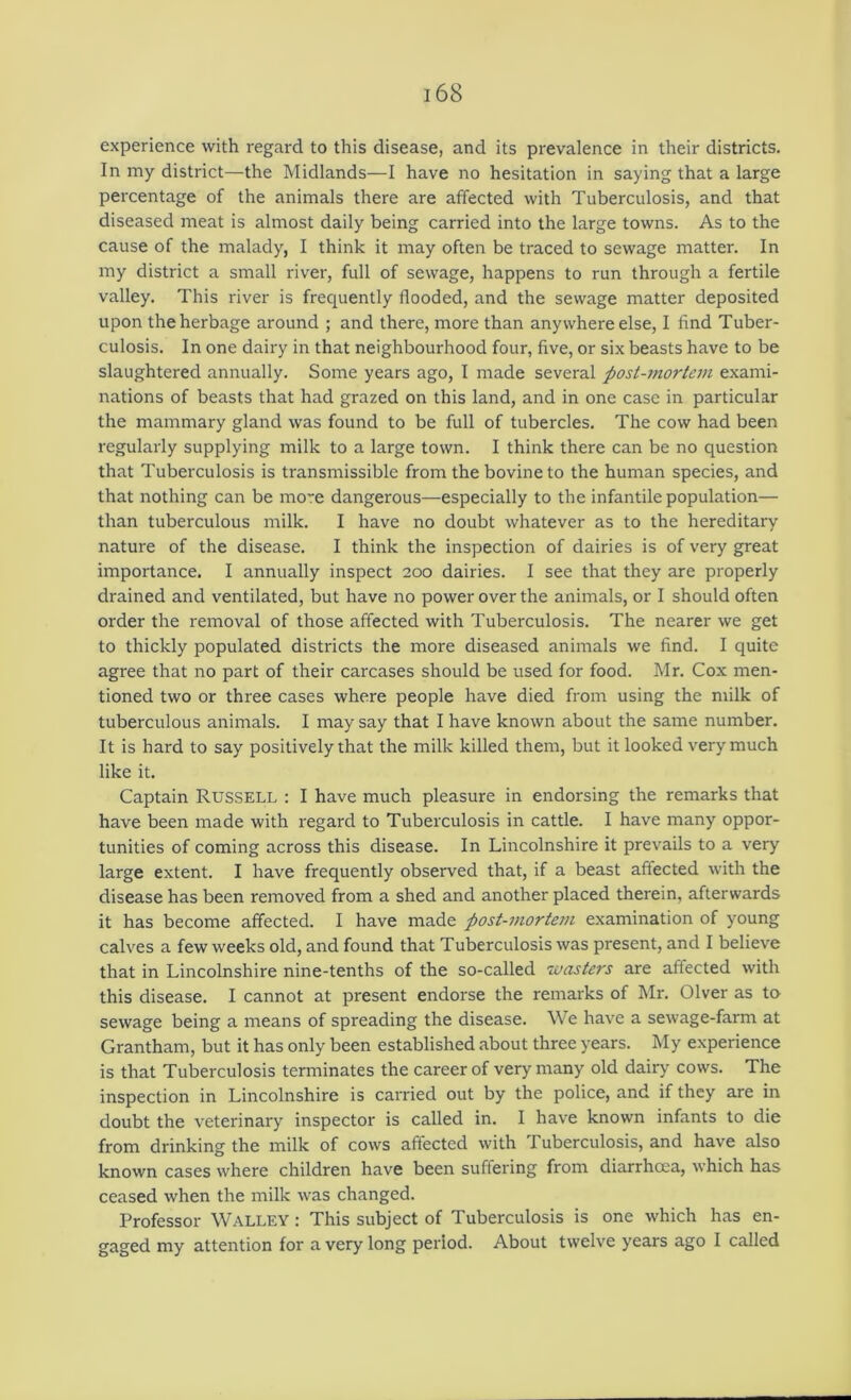 experience with regard to this disease, and its prevalence in their districts. In my district—the Midlands—I have no hesitation in saying that a large percentage of the animals there are affected with Tuberculosis, and that diseased meat is almost daily being carried into the large towns. As to the cause of the malady, I think it may often be traced to sewage matter. In my district a small river, full of sewage, happens to run through a fertile valley. This river is freciuently flooded, and the sewage matter deposited upon the herbage around ; and there, more than any where else, I find Tuber- culosis. In one dairy in that neighbourhood four, five, or six beasts have to be slaughtered annually. Some years ago, I made several post-mortem exami- nations of beasts that had grazed on this land, and in one case in particular the mammary gland was found to be full of tubercles. The cow had been regularly supplying milk to a large town. I think there can be no question that Tuberculosis is transmissible from the bovine to the human species, and that nothing can be mo~e dangerous—especially to the infantile population— than tuberculous milk. I have no doubt whatever as to the hereditary nature of the disease. I think the inspection of dairies is of very great importance. I annually inspect 200 dairies. I see that they are properly drained and ventilated, but have no power over the animals, or I should often order the removal of those affected with Tuberculosis. The nearer we get to thickly populated districts the more diseased animals we find. I quite agree that no part of their carcases should be used for food. Mr. Cox men- tioned two or three cases where people have died from using the milk of tuberculous animals. I may say that I have known about the same number. It is hard to say positively that the milk killed them, but it looked very much like it. Captain Russell : I have much pleasure in endorsing the remarks that have been made with regard to Tuberculosis in cattle. I have many oppor- tunities of coming across this disease. In Lincolnshire it prevails to a very large extent. I have frequently observed that, if a beast affected with the disease has been removed from a shed and another placed therein, afterwards it has become affected. I have made post-i>iorte7n examination of young calves a few weeks old, and found that Tuberculosis was present, and I believe that in Lincolnshire nine-tenths of the so-called Tuasters are affected with this disease. I cannot at present endorse the remarks of Mr. Olver as to sewage being a means of spreading the disease. We have a sewage-farm at Grantham, but it has only been established about three years. My experience is that Tuberculosis terminates the career of very many old dairy cows. The inspection in Lincolnshire is carried out by the police, and if they are in doubt the veterinary inspector is called in. I have known infants to die from drinking the milk of cows affected with Tuberculosis, and have also known cases where children have been suffering from diarrhcea, which has ceased when the milk was changed. Professor Walley : This subject of Tuberculosis is one which has en- gaged my attention for a very long period. About twelve years ago I called