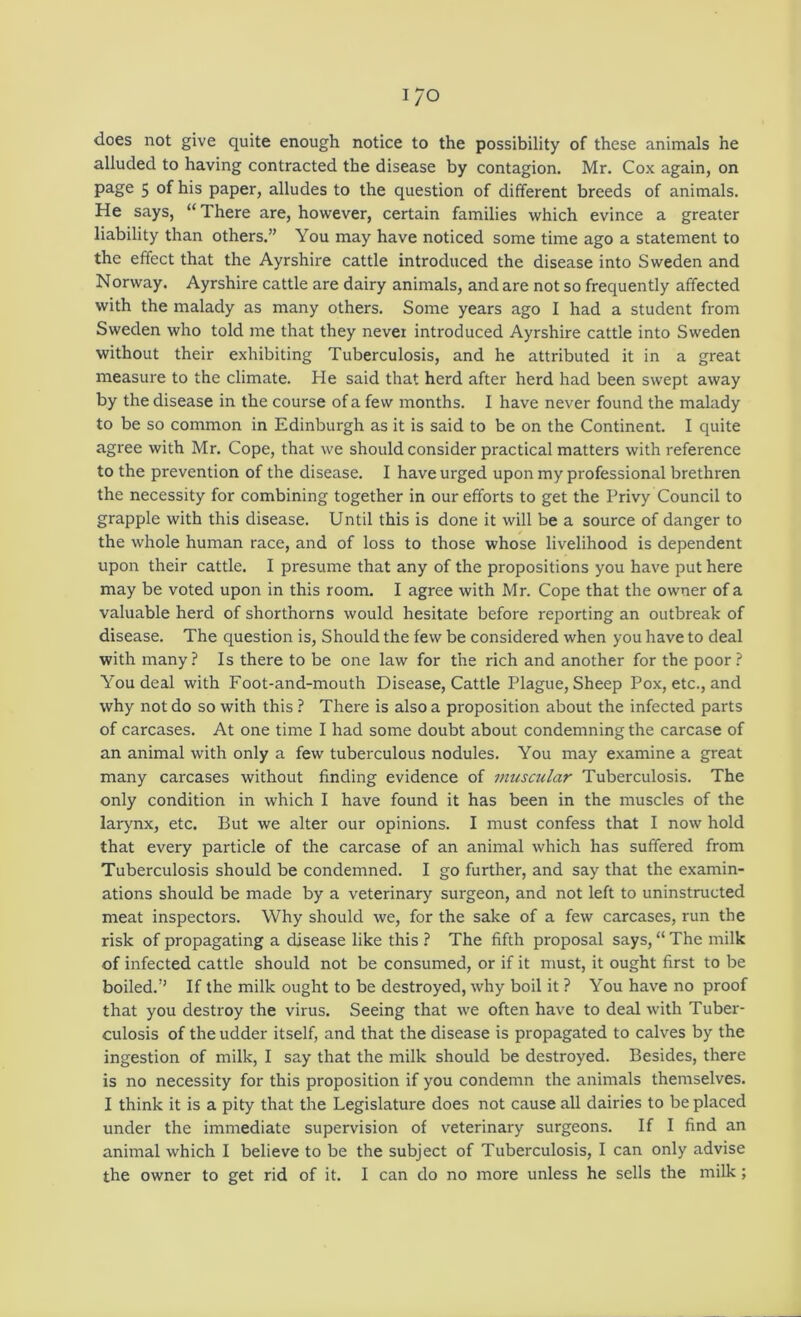 I/O does not give quite enough notice to the possibility of these animals he alluded to having contracted the disease by contagion. Mr. Cox again, on page 5 of his paper, alludes to the question of different breeds of animals. He says, “ There are, however, certain families which evince a greater liability than others.” You may have noticed some time ago a statement to the effect that the Ayrshire cattle introduced the disease into Sweden and Norway. Ayrshire cattle are dairy animals, and are not so frequently affected with the malady as many others. Some years ago I had a student from Sweden who told me that they never introduced Ayrshire cattle into Sweden without their exhibiting Tuberculosis, and he attributed it in a great measure to the climate. He said that herd after herd had been swept away by the disease in the course of a few months. I have never found the malady to be so common in Edinburgh as it is said to be on the Continent. I quite agree with Mr. Cope, that we should consider practical matters with reference to the prevention of the disease. I have urged upon my professional brethren the necessity for combining together in our efforts to get the Privy Council to grapple with this disease. Until this is done it will be a source of danger to the whole human race, and of loss to those whose livelihood is dependent upon their cattle. I presume that any of the propositions you have put here may be voted upon in this room. I agree with Mr. Cope that the owner of a valuable herd of shorthorns would hesitate before reporting an outbreak of disease. The question is. Should the few be considered when you have to deal with many? Is there to be one law for the rich and another for the poor? You deal with Foot-and-mouth Disease, Cattle Plague, Sheep Pox, etc., and why not do so with this ? There is also a proposition about the infected parts of carcases. At one time I had some doubt about condemning the carcase of an animal with only a few tuberculous nodules. You may examine a great many carcases without finding evidence of muscular Tuberculosis. The only condition in which I have found it has been in the muscles of the larynx, etc. But we alter our opinions. I must confess that I now hold that every particle of the carcase of an animal which has suffered from Tuberculosis should be condemned. I go further, and say that the examin- ations should be made by a veterinary surgeon, and not left to uninstructed meat inspectors. Why should we, for the sake of a few carcases, run the risk of propagating a disease like this ? The fifth proposal says, “ The milk of infected cattle should not be consumed, or if it must, it ought first to be boiled.’’ If the milk ought to be destroyed, why boil it ? You have no proof that you destroy the virus. Seeing that we often have to deal with Tuber- culosis of the udder itself, and that the disease is propagated to calves by the ingestion of milk, I say that the milk should be destroyed. Besides, there is no necessity for this proposition if you condemn the animals themselves. I think it is a pity that the Legislature does not cause all dairies to be placed under the immediate supervision of veterinary surgeons. If I find an animal which I believe to be the subject of Tuberculosis, I can only advise