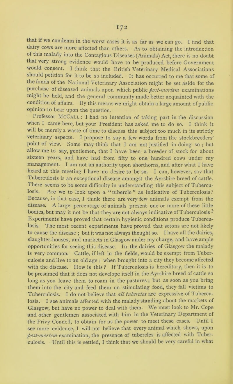 that if we condemn in the worst cases it is as far as we can go. I find that dairy cows are more affected than others. As to obtaining the introduction of this malady into the Contagious Diseases (Animals) Act, there is no doubt that very strong evidence would have to be produced before Government would consent. I think that the British Veterinary Medical Associations should petition for it to be so included. It has occurred to me that some of the funds of the National Veterinary Association might be set aside for the purchase of diseased animals upon which public post-mortem examinations might be held, and the general community made better acquainted with the condition of affairs. By this means we might obtain a large amount of public opinion to bear upon the question. Professor McCall : I had no intention of taking part in the discussion when I came here, but your President has asked me to do so. I think it will be merely a waste of time to discuss this subject too much in its strictly veterinary aspects. I propose to say a few words from the stockbreeders’ point of view. Some may think that I am not Justified in doing so; but allow me to say, gentlemen, that I have been a breeder of stock for about sixteen years, and have had from fifty to one hundred cows under my management. I am not an authority upon shorthorns, and after what I have heard at this meeting I have no desire to be so. I can, however, say that Tuberculosis is an exceptional disease amongst the Ayrshire breed of cattle. There seems to be some difficulty in understanding this subject of Tubercu- losis. Are we to look upon a “tubercle” as indicative of Tuberculosis.^ Because, in that case, I think there are very few animals exempt from the disease. A large percentage of animals present one or more of these little bodies, but may it not be that they are not always indicative of Tuberculosis • Experiments have proved that certain hygienic conditions produce Tubercu- losis. The most recent experiments have proved that setons are not likely to cause the disease ; but it was not always thought so. I have all the dairies, slaughter-houses, and markets in Glasgow under my charge, and have ample opportunities for seeing this disease. In the dairies of Glasgow the malady is very common. Cattle, if left in the fields, would be exempt from Tuber- culosis and live to an old age ; when brought into a city they become affected with the disease. How is this? If Tuberculosis is hereditary, then it is to be presumed that it does not develope itself in the Ayrshire breed of cattle so long as you leave them to roam in the pastures ; but as soon as you bring them into the city and feed them on stimulating food, they fall victims to Tuberculosis. I do not believe that all tubercles are expressive of Tubercu- losis. I see animals affected with the malady standing about the markets of Glasgow, but have no power to deal with them. We must look to Mr. Cope and other gentlemen associated with him in the V’eterinary Department of the Privy Council, to obtain for us the power to meet these cases. Until I see more evidence, I will not believe that every animal which shows, upon post-mortem examination, the presence of tubercles is affected with Tuber- culosis. Until this is settled, I think that we should be very careful in what