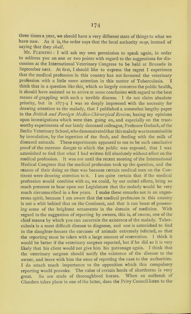 three times a year, we should have a very different state of things to what we have now. As it is, the order says that the local authority may, instead of saying that they shall. Mr. Fleming : I will ask my own permission to speak again, in order to address you on one or two points with regard to the suggestions for dis- cussion at the International Veterinary Congress to be held at Brussels in September next. At first, I should like to express the regret I experience that the medical profession in this country has not favoured the veterinary profession with a little more attention in this matter of Tuberculosis. I think that in a question like this, which so largely concerns the public health, it should have assisted us to arrive at some conclusion with regard to the best means of grappling with such a terrible disease. I do not claim absolute priority, but in 1873-4 I was so deeply impressed with the necessity for drawing attention to the malady, that I published a somewhat lengthy paper in the British and Foreign Medico-Chirurgical Review, basing my opinions upon investigations which were then going on, and especially on the trust- worthy experiments of our lately deceased colleague. Professor Gerlach,of the Berlin Veterinary School, who demonstrated that thismalady was transmissible by inoculation, by the ingestion of the flesh, and feeding with the milk of diseased animals. These experiments appeared to me to be such conclusive proof of the extreme danger to which the public was exposed, that I was astonished to find that what I had written fell absolutely without effect on the medical profession. It was not until the recent meeting of the International Medical Congress that the medical profession took up the question, and the reason of their doing so then was because certain medical men on the Con- tinent were drawing attention to it. I am quite certain that if the medical profession would combine with us, we could, by our united efforts, bring so much pressure to bear upon our Legislature that the malady would be very much circumscribed in a few years. I make these remarks not in an ungen- erous spirit, because I am aware that the medical profession in this country is not a whit behind that on the Continent, and that it can boast of possess- ing some of the brightest ornaments in the domain of medicine. With regard to the suggestion of reporting by owners, this is, of course, one of the chief means by which you can ascertain the existence of the malady. Tuber- culosis is a most difficult disease to diagnose, and one is astonished to find in the slaughter-houses the carcases of animals extremely infected, so that the reporting must be taken with a large amount of reservation. I think it would be better if the veterinary surgeon reported, but if he did so it is very likely that his client would not give him his patronage again. I think that the veterinary surgeon should notify the existence of the disease to the owner, and leave with him the onus of reporting the case to the authorities. I do attach much importance to the opposition which this compulsory reporting would provoke. The value of certain herds of shorthorns is very great. So are studs of thoroughbred horses. When an outbreak of Glanders takes place in one of the latter, does the Privy Council listen to the