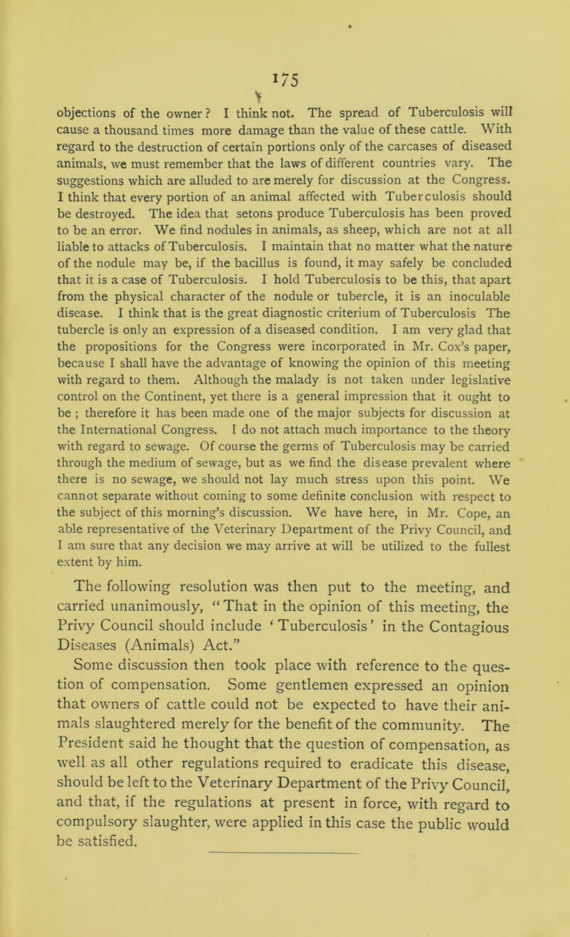 objections of the owner? I think not. The spread of Tuberculosis will cause a thousand times more damage than the value of these cattle. With regard to the destruction of certain portions only of the carcases of diseased animals, we must remember that the laws of different countries vary. The suggestions which are alluded to are merely for discussion at the Congress. I think that every portion of an animal affected with Tuberculosis should be destroyed. The idea that setons produce Tuberculosis has been proved to be an error. We find nodules in animals, as sheep, which are not at all liable to attacks of Tuberculosis. I maintain that no matter what the nature of the nodule may be, if the bacillus is found, it may safely be concluded that it is a case of Tuberculosis. I hold Tuberculosis to be this, that apart from the physical character of the nodule or tubercle, it is an inoculable disease. I think that is the great diagnostic criterium of Tuberculosis The tubercle is only an expression of a diseased condition. I am very glad that the propositions for the Congress were incorporated in Mr. Cox’s paper, because I shall have the advantage of knowing the opinion of this meeting with regard to them. Although the malady is not taken under legislative control on the Continent, yet there is a general impression that it ought to be ; therefore it has been made one of the major subjects for discussion at the International Congress. I do not attach much importance to the theory with regard to sewage. Of course the germs of Tuberculosis may be carried through the medium of sewage, but as we find the disease prevalent where there is no sewage, we should not lay much stress upon this point. We cannot separate without coming to some definite conclusion with respect to the subject of this morning’s discussion. We have here, in Mr. Cope, an able representative of the Veterinary Department of the Privy Council, and I am sure that any decision we may arrive at will be utilized to the fullest extent by him. The following resolution was then put to the meeting, and carried unanimously, “ That in the opinion of this meeting, the Privy Council should include ‘Tuberculosis’ in the Contagious Diseases (Animals) Act.” Some discussion then took place with reference to the ques- tion of compensation. Some gentlemen expressed an opinion that owners of cattle could not be expected to have their ani- mals slaughtered merely for the benefit of the community. The President said he thought that the question of compensation, as well as all other regulations required to eradicate this disease, should be left to the Veterinary Department of the Privy Council, and that, if the regulations at present in force, with regard to compulsory slaughter, were applied in this case the public would be satisfied.