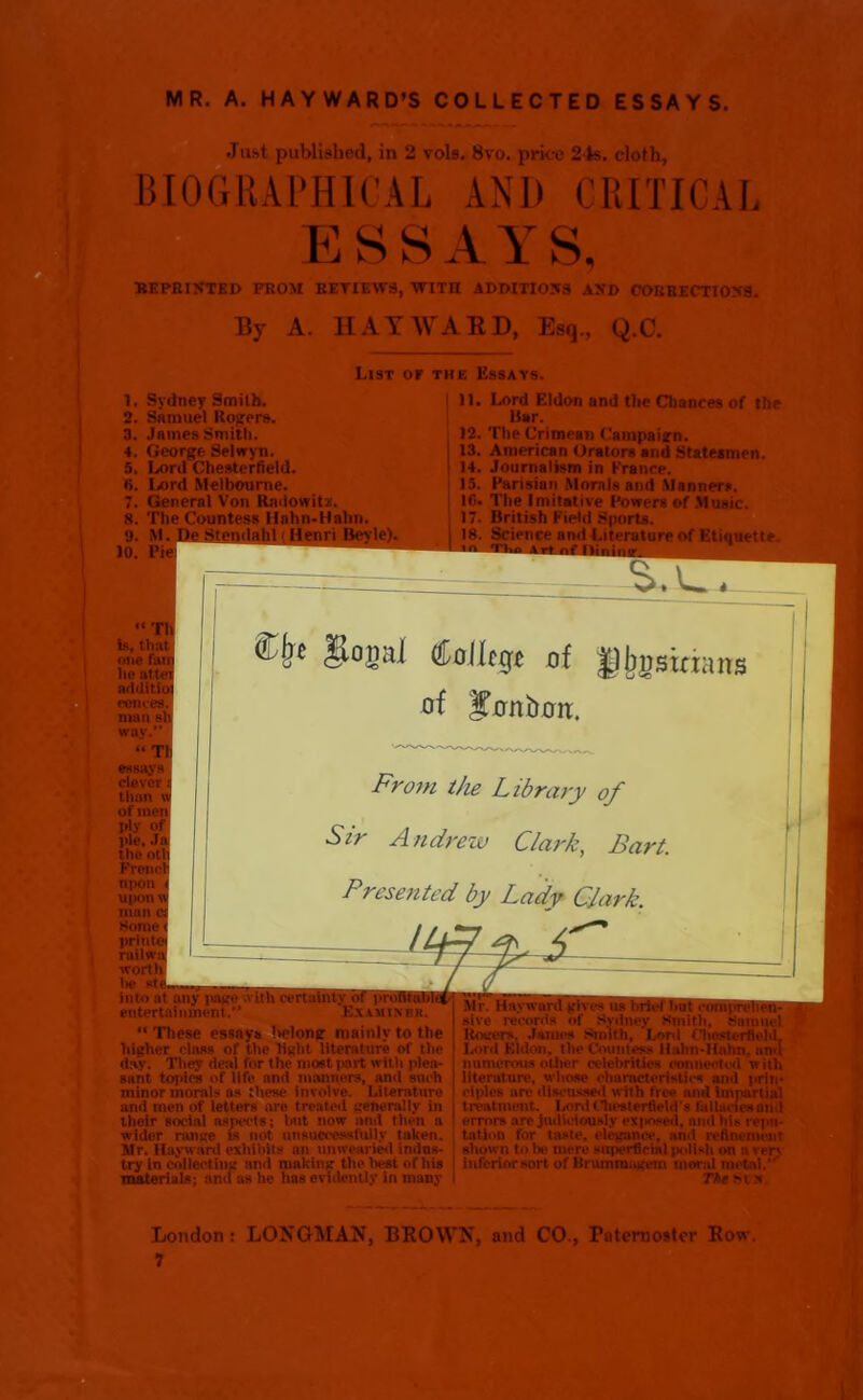 MR. A. HAYWARD’S COLLECTED ESSAYS. Just published, in 2 vols. 8vo. price 24s. cloth, BIOGRAPHICAL AN1) CRITICAL ESSAYS, REPRINTED PROM REVIEWS, WITII ADDITIONS AND CORRECTIONS. By A. HAYWARD, Esq., Q.C. List or the Essays. 1. Sydney Smith. 2. Samuel Rogers. 3. James Smith. 4. George Selwyn. 5. Lord Chesterfield. 6. Lord Melbourne. 7. General Von Radowitz. 8. The Countess Hnhn-Hahn. 9. M. De Stenilahl ( Henri Bevle). 10. Pie 11. Lord Eldon and the Chances of the liar. 12. The Crimean Campaign. 13. American Orators and Statesmen. 14. Journalism in France. 13. Parisian Morals and Manners, lfi. The Imitative Powers of Music. 17. British Field Sports. 18. Science and Literature of Etiquette. “Th is, that one fan he attei additio comes, man si way.” “ Tl essays clever than \ of men ply of pie. Ja the otl Freud Upon upon w man c. Some prii rnilw worth lie st into at any page with certainty entertainment. Examiner. “ These essays 'w'lonsr mainly to the higher class of the light literature of the clay. They deal for the most part with plea- aant topics of life and manners, and such minor morals as these involve. Literature and men of letters are treated generally in thoir social aspects; but now and then a wider range is not unsuccessfully taken. Mr. Hayward exhibits an unwearied indus- try in collecting and making the best of his materials; and as he lias evidently in many £be gopl ^ollcg* of of Sonboit. From the Library of Sir Andrew Clark, Bart. Presented by Lady Clark nans Mr. Hayward gives us hriet hut comprehen- sive records of Sydney Smith, Samuel Rogers. James Smith, Lord Chesterfield, Lord Eldon, the Countess llahn-Hahn, anti numerous other celebrities connected with literature, whose characteristics and prin- ciples arc discussed with free and imjiartiul treatment, laird Chesterfield's fa Hanes and error* are judiciously exj>nsed, and his repu- tation for taste, elegance, and refinement shown to be mere superficial polish on a vrr\ inferior sort of Brummagem moral metal.”' The m > London: LONGMAN, BROWN, and CO., Paternoster Row. 7