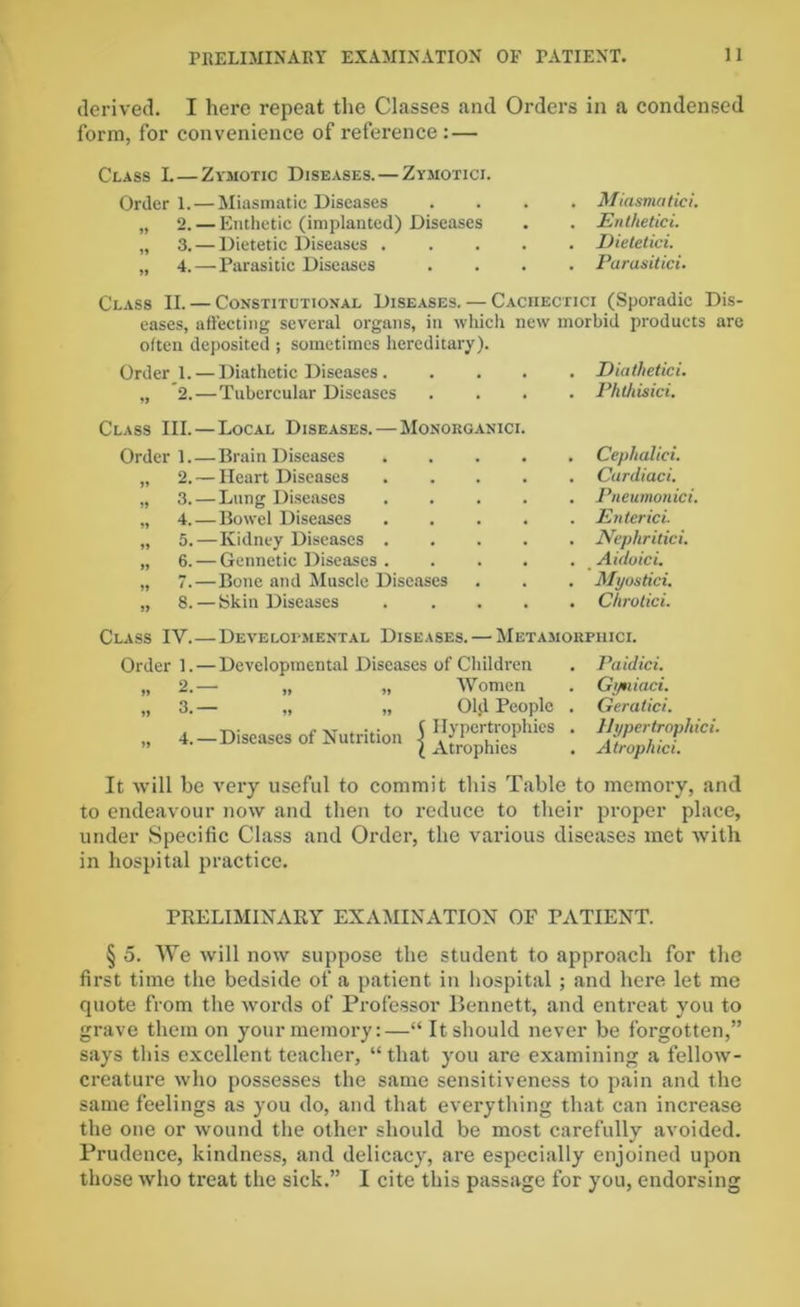 derived. I here repeat the Classes and Orders in a condensed form, for convenience of reference : — Class L—Zymotic Diseases. — Zymotici. Order 1.— Miasmatic Diseases „ 2. — Enthetic (implanted) Diseases „ 3. — Dietetic Diseases . ,, 4. — Parasitic Diseases Miasmatici, Enthetici. Dietetici. Parasitici. Class II. — Constitutional Diseases. — Cachectici (Sporadic Dis- eases, affecting several organs, in which new morbid products are often deposited ; sometimes hereditary). Order 1. — Diathetic Diseases Diathetici. „ 2.— Tubercular Diseases .... Phthisici. Class III. — Local Diseases. — Monokganici Order].—Brain Diseases „ 2. — Heart Diseases „ 3. — Lung Diseases „ 4.—Bowel Diseases „ 5.—Kidney Diseases . „ 6. — Gennetic Diseases . „ 7.—Bone and Muscle Diseases „ 8. — Skin Diseases . Cephalid. . Cardiaci. . Pneumonici. . Enter id . Nephritici. . Aidoici. . Myostid. . C/irotid. Class IV.—Developmental Diseases. — Metamorpiiici. Order 1. — Developmental Diseases of Children „ 2.— „ „ Women „ 3.— „ „ Old People „ 4. — Diseases of Nutrition \ 11} P°'tiophics l Atrophies . Paidici. . Gyniaci. . Geratici. . Uypertropliici. . Atrophid. It will be very useful to commit this Table to memory, and to endeavour now and then to reduce to their proper place, under Specific Class and Order, the various diseases met with in hospital practice. PRELIMINARY EXAMINATION OF PATIENT. § 5. We will now suppose the student to approach for the first time the bedside of a patient in hospital ; and here let me quote from the words of Professor Bennett, and entreat you to grave them on your memory:—“ It should never be forgotten,” says this excellent teacher, “ that you are examining a fellow- creature who possesses the same sensitiveness to pain and the same feelings as you do, and that everything that can increase the one or wound the other should be most carefully avoided. Prudence, kindness, and delicacy, are especially enjoined upon those who treat the sick.” I cite this passage for you, endorsing