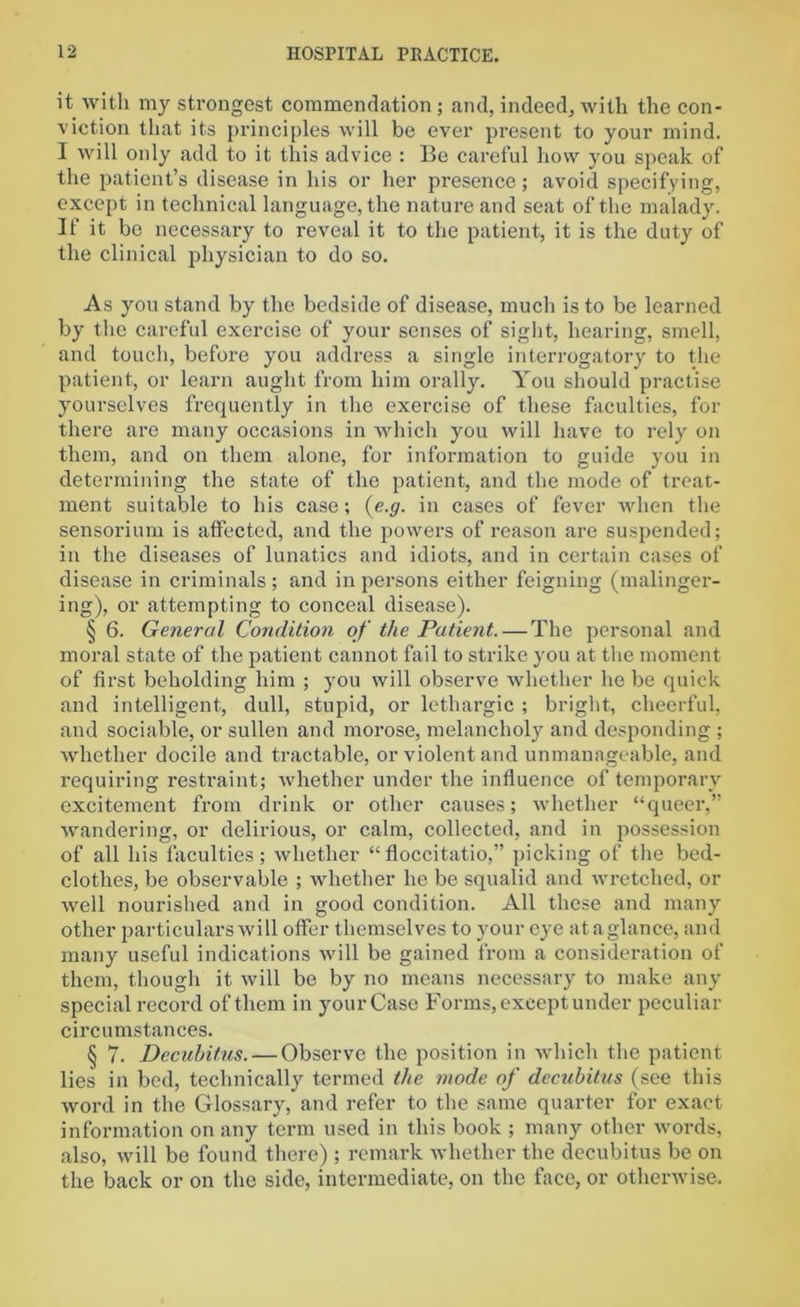 it with my strongest commendation ; and, indeed, with the con- viction that its principles will be ever present to your mind. I will only add to it this advice : Be careful how you speak of the patient’s disease in his or her presence; avoid specifying, except in technical language, the nature and seat of the malady. If it be necessary to reveal it to the patient, it is the duty of the clinical physician to do so. As you stand by the bedside of disease, much is to be learned by the careful exercise of your senses of sight, hearing, smell, and touch, before you address a single interrogatory to the patient, or learn aught from him orally. You should practise yourselves frequently in the exercise of these faculties, for there are many occasions in which you will have to rely on them, and on them alone, for information to guide you in determining the state of the patient, and the mode of treat- ment suitable to his case; (e.g. in cases of fever when the sensorium is affected, and the powers of reason are suspended; in the diseases of lunatics and idiots, and in certain cases of disease in criminals ; and in persons either feigning (malinger- ing), or attempting to conceal disease). § 6. General Condition of the Patient. — The personal and moral state of the patient cannot fail to strike you at the moment of first beholding him ; you will observe whether he be quick and intelligent, dull, stupid, or lethargic ; bright, cheerful, and sociable, or sullen and morose, melancholy and desponding ; whether docile and tractable, or violent and unmanageable, and requiring restraint; whether under the influence of temporary excitement from drink or other causes; whether “queer,” wandering, or delirious, or calm, collected, and in possession of all his faculties; whether “floccitatio,” picking of the bed- clothes, be observable ; whether he be squalid and wretched, or well nourished and in good condition. All these and many other particulars will offer themselves to your eye ataglance, and many useful indications will be gained from a consideration of them, though it will be by no means necessary to make any special record of them in your Case Forms, except under peculiar circumstances. § 7. Decubitus. — Observe the position in which the patient lies in bed, technically termed the mode of decubitus (see this word in the Glossary, and refer to the same quarter for exact information on any term used in this book ; many other words, also, will be found there) ; remark whether the decubitus be on the back or on the side, intermediate, on the face, or otherwise.