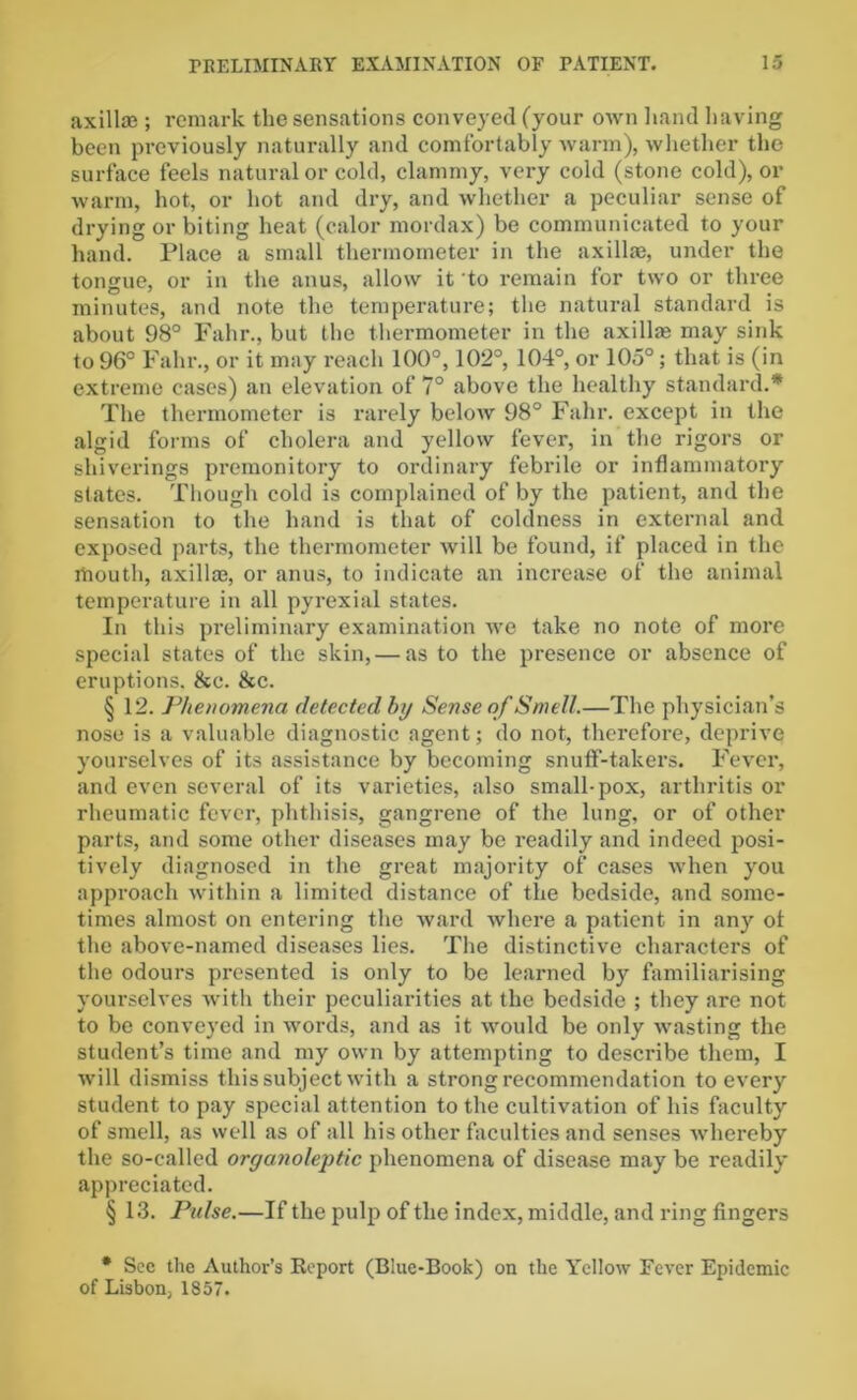 axillae ; remark the sensations conveyed (your own hand having been previously naturally and comfortably warm), whether the surface feels natural or cold, clammy, very cold (stone cold), or warm, hot, or hot and dry, and whether a peculiar sense of drying or biting heat (calor mordax) be communicated to your hand. Place a small thermometer in the axillae, under the tongue, or in the anus, allow it to remain for two or three minutes, and note the temperature; the natural standard is about 98° Fahr., but the thermometer in the axillae may sink to 96° Fahr., or it may reach 100°, 102°, 104°, or 105°; that is (in extreme cases) an elevation of 7° above the healthy standard.* The thermometer is rarely below 98° Fahr. except in the algid forms of cholera and yellow fever, in the rigors or shiverings premonitory to ordinary febrile or inflammatory states. Though cold is complained of by the patient, and the sensation to the hand is that of coldness in external and exposed parts, the thermometer will be found, if placed in the rhouth, axillae, or anus, to indicate an increase of the animal temperature in all pyrexial states. In this preliminary examination we take no note of more special states of the skin, — as to the presence or absence of eruptions. &c. &c. § 12. Phenomena detected by Sense of Smell.—The physician’s nose is a valuable diagnostic agent; do not, therefore, deprive yourselves of its assistance by becoming snuff-takers. Fever, and even several of its varieties, also small-pox, arthritis or rheumatic fever, phthisis, gangrene of the lung, or of other parts, and some other diseases may be readily and indeed posi- tively diagnosed in the great majority of cases when you approach within a limited distance of the bedside, and some- times almost on entering the ward where a patient in any ot the above-named diseases lies. The distinctive characters of the odours presented is only to be learned by familiarising yourselves with their peculiarities at the bedside ; they are not to be conveyed in words, and as it would be only wasting the student’s time and my own by attempting to describe them, I will dismiss this subject with a strong recommendation to every student to pay special attention to the cultivation of his faculty of smell, as well as of all his other faculties and senses whereby the so-called organoleptic phenomena of disease may be readily appreciated. § 13. Pulse.—If the pulp of the index, middle, and ring fingers * See the Author’s Report (Blue-Book) on the Yellow Fever Epidemic of Lisbon, 1857.