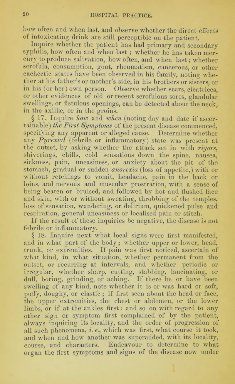 how often and when last, and observe whether the direct effects of intoxicating drink are still perceptible on the patient. Inquire whether the patient has had primary and secondary syphilis, how often and when last ; whether lie has taken mer- cury to produce salivation, how often, and when last; whether scrofula, consumption, gout, rheumatism, cancerous, or other cachectic states have been observed in his family, noting whe- ther at his father’s or mother’s side, in his brothers or sisters, or in his (or her) own person. Observe whether scars, cicatrices, or other evidences of old or recent scrofulous sores, glandular swellings, or fistulous openings, can be detected about the neck, in the axilla?, or in the groins. § 17. Inquire how and when (noting day and date if ascer- tainable) the First Symptoms of the present disease commenced, specifying any apparent or alleged cause. Determine whether any Pyrexia! (febrile or inflammatory) state was present at the outset, by asking whether the attack set in with rigors, shiverings, chills, cold sensations down the spine, nausea, sickness, pain, uneasiness, or anxiety about the pit of the stomach, gradual or sudden anorexia (loss of appetite,) with or without retchings to vomit, headache, pain in the back or loins, and nervous and muscular prostration, with a sense of being beaten or bruised, and followed by hot and flushed face and skin, with or without sweating, throbbing of the temples, loss of sensation, wandering, or delirium, quickened pulse and respiration, general uneasiness or localised pain or stitch. If the result of these inquiries be negative, the disease is not febrile or inflammatory. § 18. Inquire next what local signs were first manifested, and in what part of the body; whether upper or lower, head, trunk, or extremities. If pain was first noticed, ascertain of what kind, in what situation, whether permanent from the outset, or recurring at intervals, and whether periodic or irregular, whether sharp, cutting, stabbing, lancinating, or dull, boring, grinding, or aching. If there be or have been swelling of any kind, note whether it is or was hard or soft, puffy, doughy, or elastic ; if first seen about the head or face, the upper extremities, the chest or abdomen, or the lower limbs, or if at the ankles first: and so on with regard to any other sign or symptom first complained of by the patient, always inquiring its locality, and the order of progression of all such phenomena, i. e., which was first, what course it took, and when and how another was superadded, with its locality, course, and characters. Endeavour to determine to what organ the first symptoms and signs of the disease now under