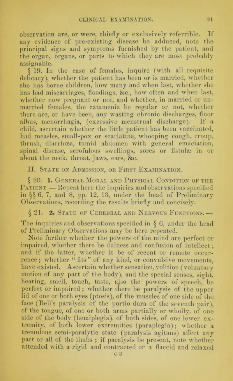 observation are, or were, chiefly or exclusively referrible. If any evidence of pre-existing disease be adduced, note the principal signs and symptoms furnished by the patient, and the organ, organs, or parts to which they are most probably assignable. § 19. In the case of females, inquire (with all requisite delicacy), whether the patient has been or is married, whether she has borne children, how many and when last, whether she has had miscarriages, floodings, See., how often and when last, whether now pregnant or not, and whether, in married or un- married females, the catamenia be regular or not, whether there are, or have been, any wasting chronic discharges, floor albus, menorrhagia, (excessive menstrual discharge). If a child, ascertain whether the little patient has been vaccinated, had measles, small-pox or scarlatina, whooping cough, croup, thrush, diarrhoea, tumid abdomen with general emaciation, spinal disease, scrofulous swellings, sores or fistulas in or about the neck, throat, jaws, ears, &c. II. State on Admission, on First Examination. § 20. l. General Moral and Physical Condition of the Patient. — Repeat here the inquiries and observations specified in §§ 6, 7, and 8, pp. 12, 13, under the head of Preliminary Observations, recording the results briefly and concisely. § 21. 2. State of Cerebral and Nervous Functions.— The inquiries and observations specified in § 6, under the head of Preliminary Observations may be here repeated. Note further whether the powers of the mind are perfect or impaired, whether there be dulness and confusion of intellect; and if the latter, whether it be of recent or remote occur- rence; whether “ fits” of any kind, or convulsive movements, have existed. Ascertain whether sensation, volition (voluntary motion of any part of the body), and the special senses, sight, hearing, smell, touch, taste, ajso the powers of speech, be perfect or impaired; whether there be paralysis of the upper lid of one or both eyes (ptosis), of the muscles of one side of the face (Bell’s paralysis of the portio dura of the seventh pair), of the tongue, of one or both arms partially or wholly, of one side of the body (hemiplegia), of both sides, of one lower ex- tremity, of both lower extremities (paraplegia); whether a tremulous semi-paralytic state (paralysis agitans) affect any part or all of the limbs ; if paralysis be present, note whether attended with a rigid and contracted or a flaccid and relaxed c 3