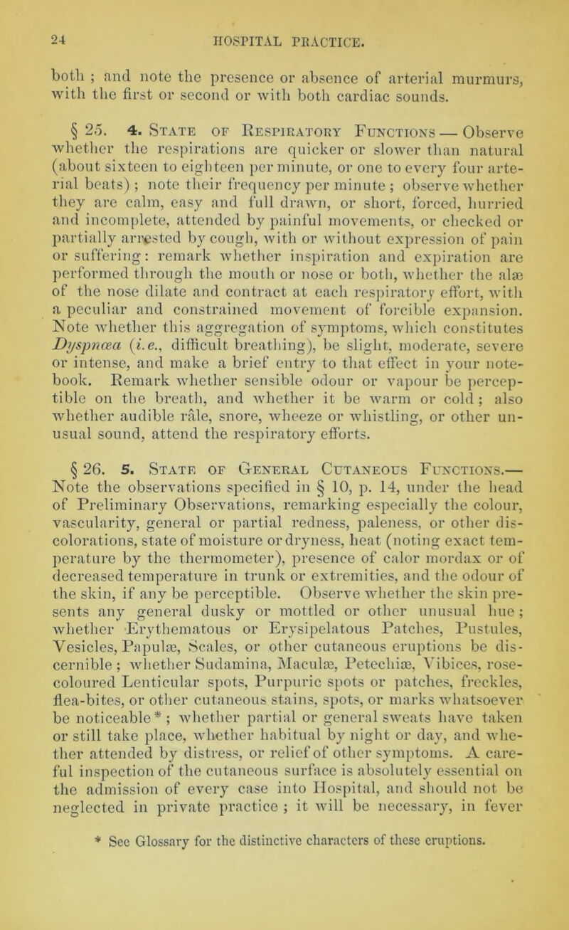 both ; and note the presence or absence of arterial murmurs, with the first or second or with both cardiac sounds. § 2d. 4. State of Respiratory Functions—Observe whether the respirations are quicker or slower than natural (about sixteen to eighteen per minute, or one to every four arte- rial beats); note their frequency per minute; observe whether they are calm, easy and full drawn, or short, forced, hurried and incomplete, attended by painful movements, or checked or partially arrested by cough, with or without expression of pain or suffering: remark whether inspiration and expiration are performed through the mouth or nose or both, whether the alai of the nose dilate and contract at each respiratory effort, with a peculiar and constrained movement of forcible expansion. Note whether this aggregation of symptoms, which constitutes Dj/spncea (i. e., difficult breathing), be slight, moderate, severe or intense, and make a brief entry to that effect in your note- book. Remark whether sensible odour or vapour be percep- tible on the breath, and whether it be warm or cold; also whether audible rale, snore, ■wheeze or whistling, or other un- usual sound, attend the respiratory efforts. § 26. 5. State of General Cutaneous Functions.— Note the observations specified in § 10, p. 14, under the head of Preliminary Observations, remarking especially the colour, vascularity, general or partial redness, paleness, or other dis- colorations, state of moisture or dryness, heat (noting exact tem- perature by the thermometer), presence of calor mordax or of decreased temperature in trunk or extremities, and the odour of the skin, if any be perceptible. Observe whether the skin pre- sents any general dusky or mottled or other unusual hue; whether Erythematous or Erysipelatous Patches, Pustules, Vesicles, Papulae, Scales, or other cutaneous eruptions be dis- cernible; whether Sudamina, Maculae, Petechiae, Vibices, rose- coloured Lenticular spots, Purpuric spots or patches, freckles, flea-bites, or other cutaneous stains, spots, or marks whatsoever be noticeable*; whether partial or general sweats have taken or still take place, whether habitual by night or day, and whe- ther attended by distress, or relief of other symptoms. A care- ful inspection of the cutaneous surface is absolutely essential on the admission of every case into Hospital, and should not be neglected in private practice ; it will be necessary, in fever * See Glossary for the distinctive characters of these eruptions.