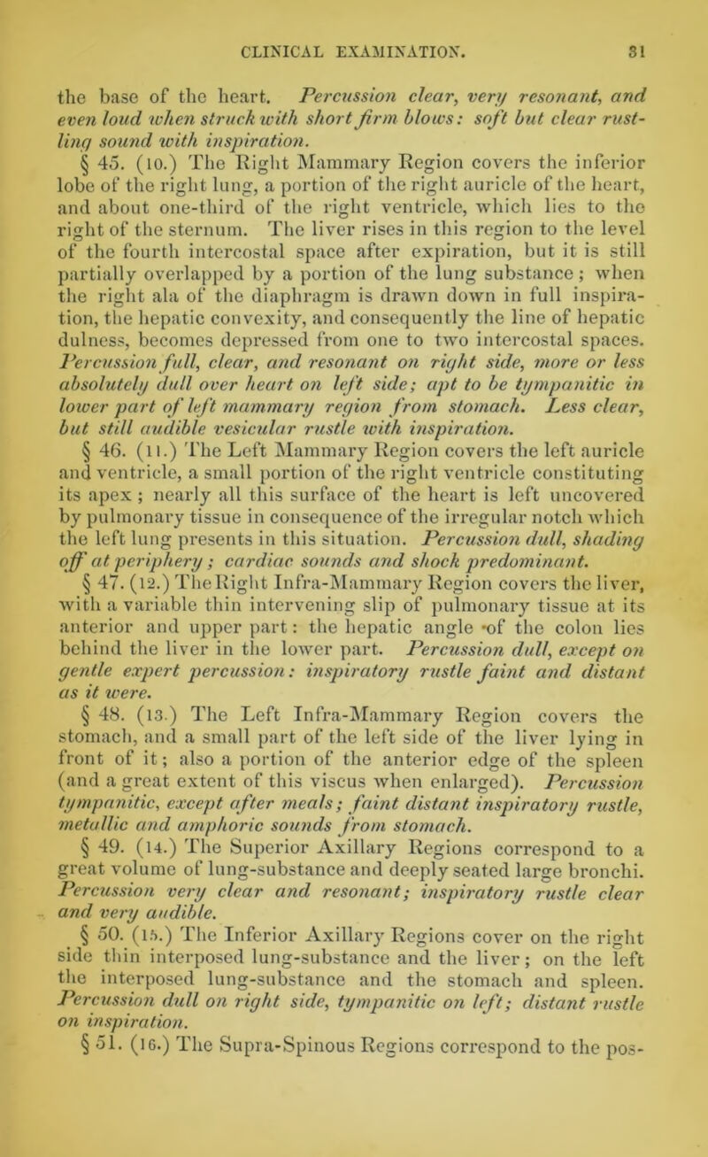 the base of the heart. Percussion clear, very resonant, and even loud when struck with short firm blows: soft but clear rust- ling sound with inspiration. § 45. (10.) The Right Mammary Region covers the inferior lobe of the right lung, a portion of the right auricle of the heart, and about one-third of the right ventricle, which lies to tho right of the sternum. The liver rises in this region to the level of the fourth intercostal space after expiration, but it is still partially overlapped by a portion of the lung substance; when the right ala of the diaphragm is drawn down in full inspira- tion, the hepatic convexity, and consequently the line of hepatic dulncss, becomes depressed from one to two intercostal spaces. Percussion full, clear, and resonant on right side, more or less absolutely dull over heart on left side; apt to be tympanitic in lower part of left mammary region from stomach. Less clear, but still audible vesicular rustle with inspiration. § 46. (l i.) The Left Mammary Region covers the left auricle and ventricle, a small portion of the right ventricle constituting its apex; nearly all this surface of the heart is left uncovered by pulmonary tissue in consequence of the irregular notch which the left lung presents in this situation. Percussion dull, shading off at periphery ; cardiac sounds and shock predominant. § 47. (12.) The Right Infra-Mammary Region covers the liver, with a variable thin intervening slip of pulmonary tissue at its anterior and upper part: the hepatic angle -of the colon lies behind the liver in the lower part. Percussion dull, except on gentle expert percussion: inspiratory rustle faint and distant as it were. § 48. (13.) The Left Infra-Mammary Region covers the stomach, and a small part of the left side of the liver lying in front of it; also a portion of the anterior edge of the spleen (and a great extent of this viscus when enlarged). Percussion tympanitic, except after meats; faint distant inspiratory rustle, metallic and amphoric sounds from stomach. § 49. (l4.) The Superior Axillary Regions correspond to a great volume of lung-substance and deeply seated large bronchi. Percussion very clear and resonant; inspiratory rustle clear and very audible. § 50. (15.) The Inferior Axillary Regions cover on the right side thin interposed lung-substance and the liver; on the left the interposed lung-substance and the stomach and spleen. Percussion dull on right side, tympanitic on left; distant rustic on inspiration. § 51. (ic.) The Supra-Spinous Regions correspond to the pos-