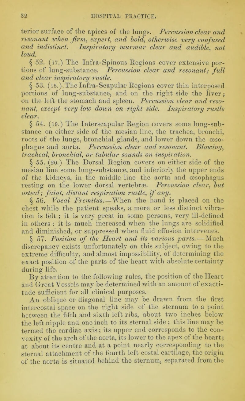 terior surface of the apices of the lungs. Percussion clear and resonant when firm,, expert, and, bold, otherwise very confused and indistinct. Inspiratory murmur clear and audible, not loud. § 52. (l7.) The Infra-Spinous Regions cover extensive por- tions of lung-substance. Percussion clear and resonant; full and clear inspiratory rustle. § 53. (18.),The Infra-Scapular Regions cover thin interposed portions of lung-substance, and on the right side the liver; on the left the stomach and spleen. Percussion clear and reso- nant, except very low down on right side. Inspiratory rustle clear. § 54. (l9.) The Interscapular Region covers some lung-sub- stance on either side of the mesian line, the trachea, bronchi, roots of the lungs, bronchial glands, and lower down the oeso- phagus and aorta. Percussion clear and resonant. Blowing, tracheal, bronchial, or tubular sounds on inspiration. § 55. (20.) The Dorsal Region covers on either side of the mesian line some lung-substance, and interiorly the upper ends of the kidneys, in the middle line the aorta and oesophagus resting on the lower dorsal vertebrae. Percussion clear, but osteal; faint, distant respiration rustle, if any. § 56. Vocal Fremitus.—When the hand is placed on the chest while the patient speaks, a more or less distinct vibra- tion is felt ; it is very great in some persons, very ill-defined in others : it is much increased when the lungs are solidified and diminished, or suppressed when fluid effusion intervenes. § 57. Position of the Heart and its various parts. — Much discrepancy exists unfortunately on this subject, owing to the extreme difficulty, and almost impossibility, of determining the exact position of the parts of the heart with absolute certainty during life. By attention to the following rules, the position of the Heart and Great Vessels may be determined with an amount of exacti- tude sufficient for all clinical purposes. An oblique or diagonal line may be drawn from the first intercostal space on the right side of the sternum to a point between the fifth and sixth left ribs, about two inches below the left nipple and one inch to its sternal side ; this line may be termed the cardiac axis; its upper end corresponds to the con- vexity of the arch of the aorta, its lower to the apex of the heart; at about its centre and at a point nearly corresponding to the sternal attachment of the fourth left costal cartilage, the origin of the aorta is situated behind the sternum, separated from the