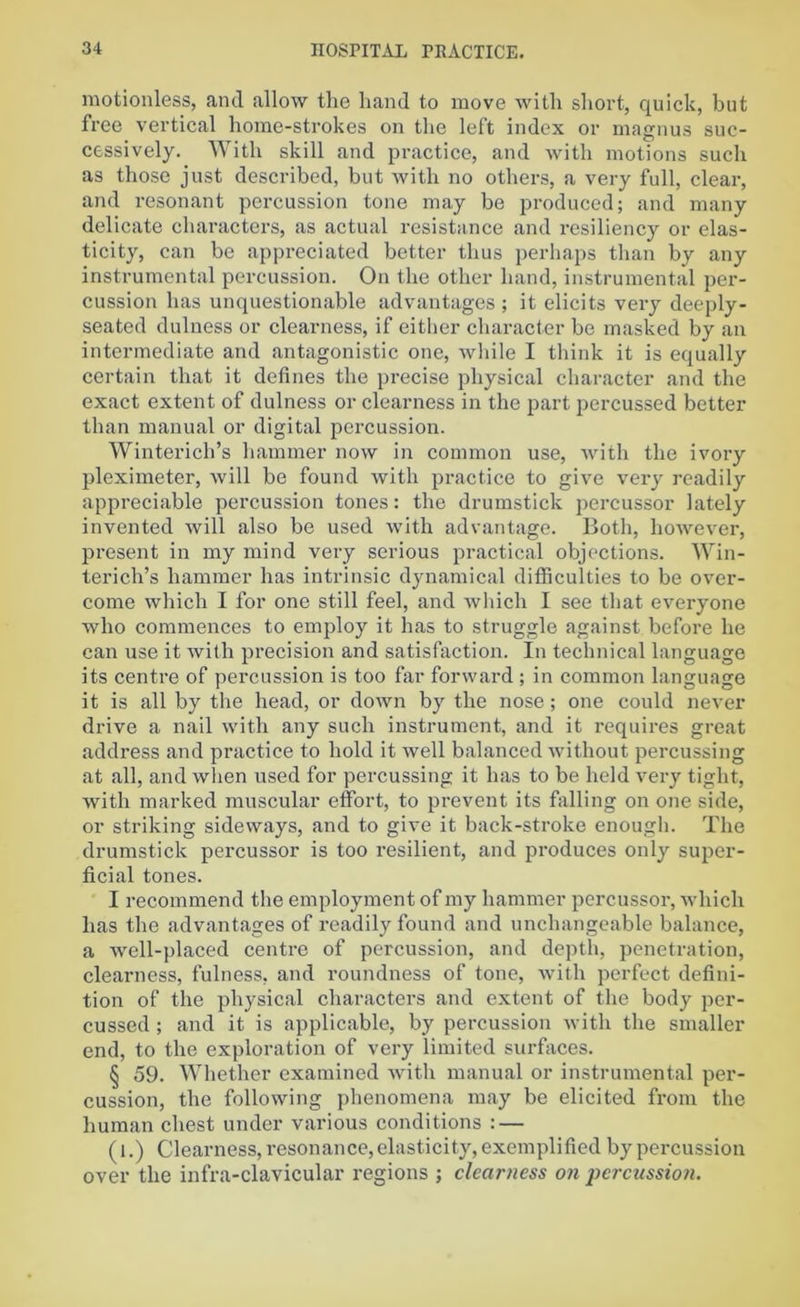 motionless, and allow the hand to move with short, quick, but free vertical home-strokes on the left index or magnus suc- cessively. With skill and practice, and with motions such as those just described, but with no others, a very full, clear, and resonant percussion tone may be produced; and many delicate characters, as actual resistance and resiliency or elas- ticity, can be appreciated better thus perhaps than by any instrumental percussion. On the other hand, instrumental per- cussion has unquestionable advantages ; it elicits very deeply- seated dulness or clearness, if either character be masked by an intermediate and antagonistic one, while I think it is equally certain that it defines the precise physical character and the exact extent of dulness or clearness in the part percussed better than manual or digital percussion. Winterich’s hammer now in common use, with the ivory pleximeter, will be found with practice to give very readily appreciable percussion tones: the drumstick percussor lately invented will also be used with advantage. Both, however, present in my mind very serious practical objections. Win- terich’s hammer has intrinsic dynamical difficulties to be over- come which I for one still feel, and which I see that everyone who commences to employ it has to struggle against before he can use it with precision and satisfaction. In technical language its centre of percussion is too far forward; in common language it is all by the head, or down by the nose; one could never drive a nail with any such instrument, and it requires great address and practice to hold it well balanced without percussing at all, and when used for percussing it has to be held very tight, with marked muscular effort, to prevent its falling on one side, or striking sideways, and to give it back-stroke enough. The drumstick percussor is too resilient, and produces only super- ficial tones. I recommend the employment of my hammer percussor, which has the advantages of readily found and unchangeable balance, a well-placed centre of percussion, and depth, penetration, clearness, fulness, and roundness of tone, with perfect defini- tion of the physical characters and extent of the body per- cussed ; and it is applicable, by percussion with the smaller end, to the exploration of very limited surfaces. § 59. Whether examined with manual or instrumental per- cussion, the following phenomena may be elicited from the human chest under various conditions : — (l.) Clearness, resonance, elasticity, exemplified by percussion over the infra-clavicular regions ; clearness on percussion.