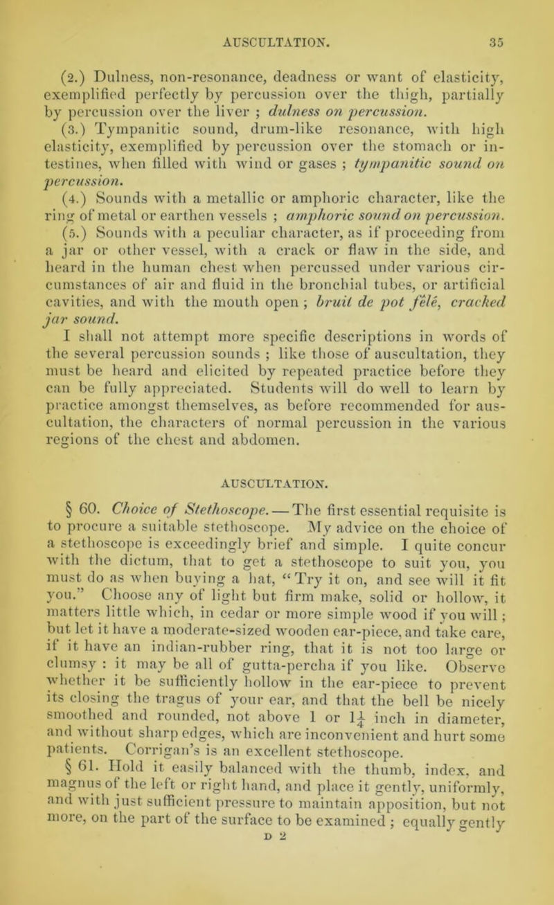 (2.) Dulness, non-resonance, deadness or want of elasticity, exemplified perfectly by percussion over the thigh, partially by percussion over the liver ; dulness on percussion. (3.) Tympanitic sound, drum-like resonance, with high elasticity, exemplified by percussion over the stomach or in- testines, when filled with wind or gases ; tympanitic sound on percussion. (4.) Sounds with a metallic or amphoric character, like the ring of metal or earthen vessels ; amphoric sound on percussion. (5.) Sounds with a peculiar character, as if proceeding from a jar or other vessel, with a crack or flaw in the side, and heard in the human chest when percussed under various cir- cumstances of air and fluid in the bronchial tubes, or artificial cavities, and with the mouth open ; bruit de pot fete, cracked jar sound. I shall not attempt more specific descriptions in words of the several percussion sounds ; like those of auscultation, they must be heard and elicited by repeated practice before they can be fully appreciated. Students will do well to learn by practice amongst themselves, as before recommended for aus- cultation, the characters of normal percussion in the various regions of the chest and abdomen. AUSCULTATION. § 60. Choice of Stethoscope. — The first essential requisite is to procure a suitable stethoscope. My advice on the choice of a stethoscope is exceedingly brief and simple. I quite concur with the dictum, that to get a stethoscope to suit you, you must do as when buying a hat, “Try it on, and see will it fit you.'’ Choose any of light but firm make, solid or hollow, it matters little which, in cedar or more simple wood if you will; but let it have a moderate-sized wooden ear-piece, and take care, il it have an indian-rubber ring, that it is not too large or clumsy : it may be all of gutta-percha if you like. Observe whether it be sufficiently hollow in the ear-piece to prevent its closing the tragus of your ear, and that the bell be nicely smoothed and rounded, not above 1 or 11 inch in diameter, and without sharp edges, which are inconvenient and hurt some patients. Corrigan’s is an excellent stethoscope. § 61. Hold it easily balanced with the thumb, index, and magnus of the left or right hand, and place it gentlv. uniformly, and with just sufficient pressure to maintain apposition, but not more, on the part ot the surface to be examined ; equally gently d 2