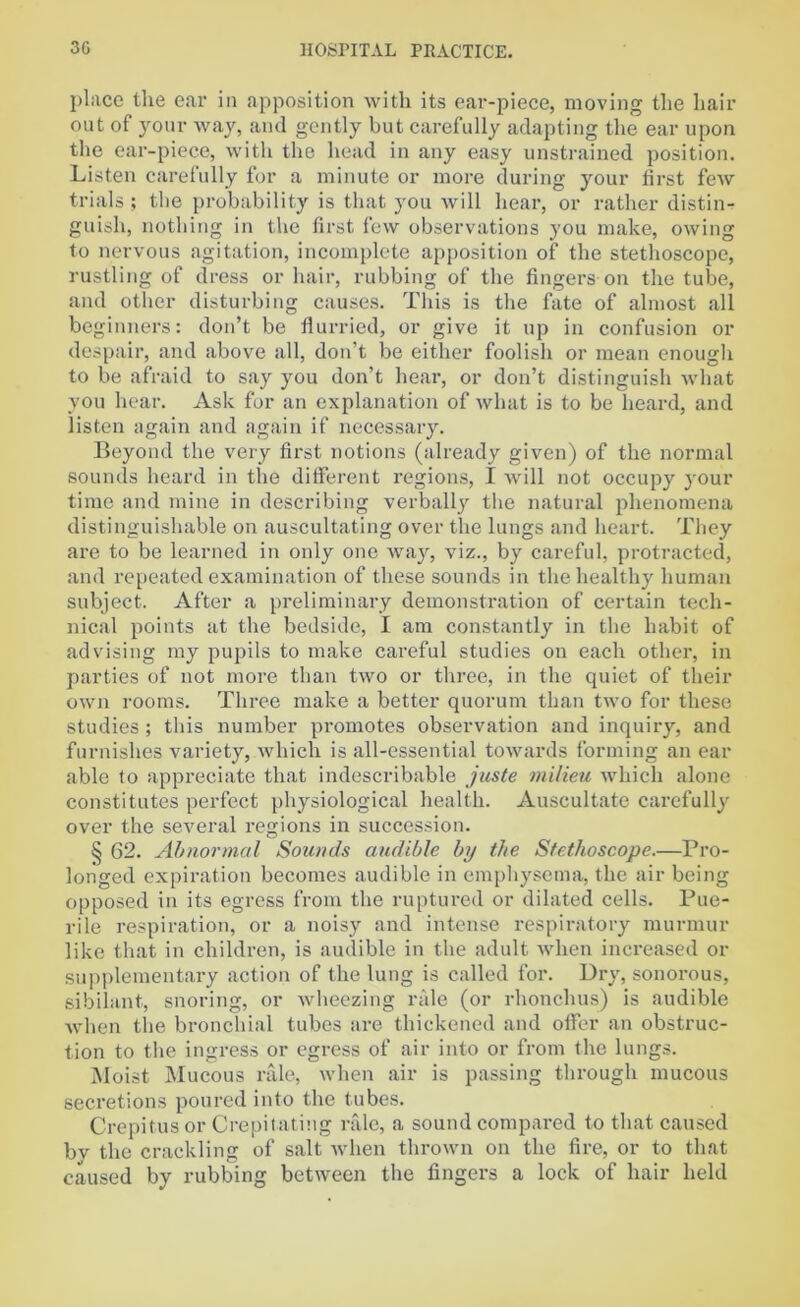 place the ear in apposition with its ear-piece, moving the hair out of your way, and gently but carefully adapting the ear upon the ear-piece, with the head in any easy unstrained position. Listen carefully for a minute or more during your first few trials ; the probability is that you will hear, or rather distin- guish, nothing in the first few observations you make, owing to nervous agitation, incomplete apposition of the stethoscope, rustling of dress or hair, rubbing of the fingers on the tube, and other disturbing causes. This is the fate of almost all beginners: don’t be flurried, or give it up in confusion or despair, and above all, don’t be either foolish or mean enough to be afraid to say you don’t hear, or don’t distinguish what you hear. Ask for an explanation of what is to be heard, and listen again and again if necessary. Beyond the very first notions (already given) of the normal sounds heard in the different regions, I will not occupy your time and mine in describing verbally the natural phenomena distinguishable on auscultating over the lungs and heart. They are to be learned in only one way, viz., by careful, protracted, and repeated examination of these sounds in the healthy human subject. After a preliminary demonstration of certain tech- nical points at the bedside, I am constantly in the habit of advising my pupils to make careful studies on each other, in parties of not more than two or three, in the quiet of their own rooms. Three make a better quorum than two for these studies ; this number promotes observation and inquiry, and furnishes variety, which is all-essential towards forming an ear able to appreciate that indescribable juste milieu which alone constitutes perfect physiological health. Auscultate carefully over the several regions in succession. § 62. Abnormal Sounds audible by the Stethoscope.—Pro- longed expiration becomes audible in emphysema, the air being opposed in its egress from the ruptured or dilated cells. Pue- rile respiration, or a noisy and intense respiratory murmur like that in children, is audible in the adult when increased or supplementary action of the lung is called for. Dry, sonorous, sibilant, snoring, or wheezing rale (or rhonchus) is audible when the bronchial tubes are thickened and offer an obstruc- tion to the ingress or egress of air into or from the lungs. Moist Mucous rale, when air is passing through mucous secretions poured into the tubes. Crepitus or Crepitating rale, a sound compared to that caused by the crackling of salt when thrown on the fire, or to that caused by rubbing between the fingers a lock of hair held