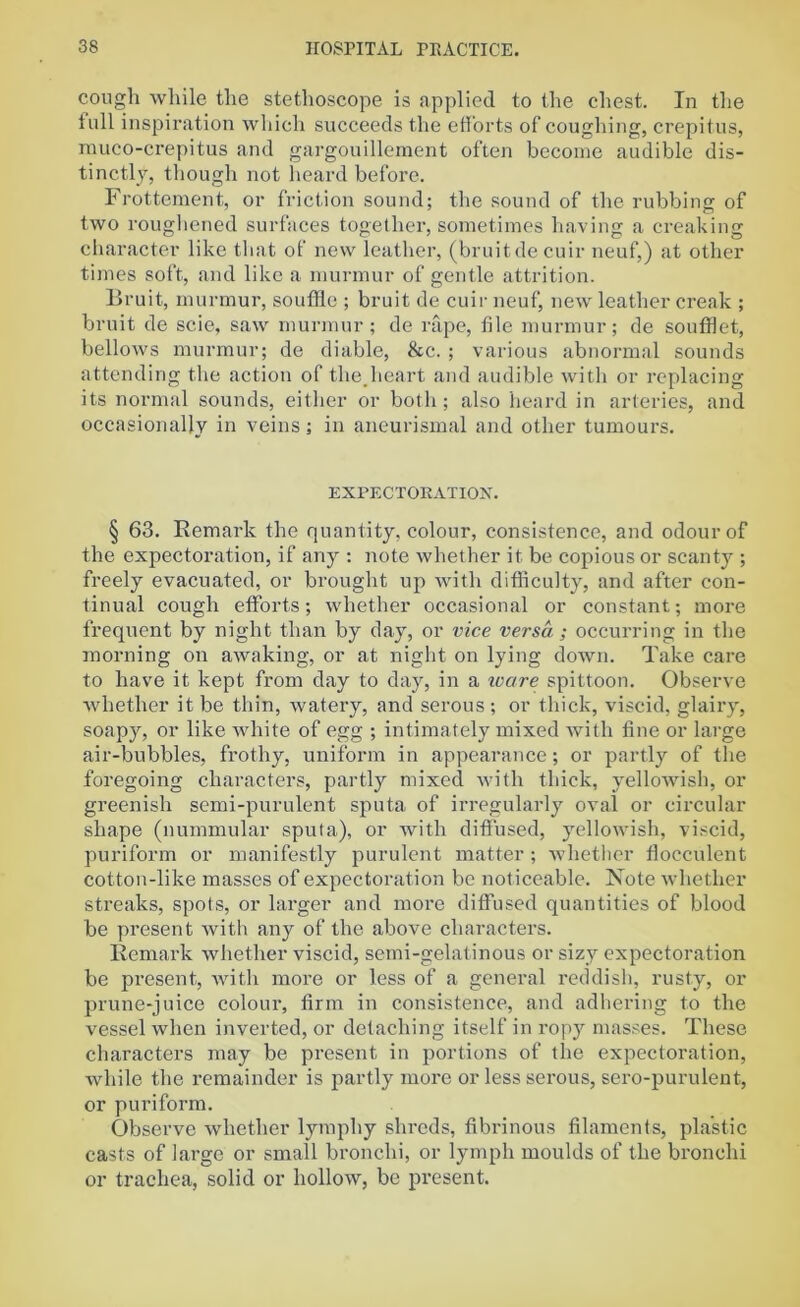 cough while the stethoscope is applied to the chest. In the lull inspiration which succeeds the efforts of coughing, crepitus, muco-crepitus and gargouillement often become audible dis- tinctly, though not heard before. Frottement, or friction sound; the sound of the rubbing of two roughened surfaces together, sometimes having a creaking character like that of new leather, (bruit de cuir neuf,) at other times soft, and like a murmur of gentle attrition. Bruit, murmur, souffle ; bruit de cuir neuf, new leather creak ; bruit de scie, saw murmur; de rape, file murmur; de soufflet, bellows murmur; de diable, &c. ; various abnormal sounds attending the action of the.heart and audible with or replacing its normal sounds, either or both ; also heard in arteries, and occasionally in veins; in aneurismal and other tumours. EXPECTORATION. § 63. Remark the quantity, colour, consistence, and odour of the expectoration, if any ; note whether it be copious or scanty ; freely evacuated, or brought up with difficulty, and after con- tinual cough efforts; whether occasional or constant; more frequent by night than by day, or vice versa; occurring in the morning on awaking, or at night on lying down. Take care to have it kept from day to day, in a ivare spittoon. Observe whether it be thin, watery, and serous ; or thick, viscid, glairy, soapy, or like white of egg ; intimately mixed with fine or large air-bubbles, frothy, uniform in appearance; or partly of the foregoing characters, partly mixed with thick, yellowish, or greenish semi-purulent sputa of irregularly oval or circular shape (nummular sputa), or with diffused, yellowish, viscid, puriform or manifestly purulent matter ; whether flocculent cotton-like masses of expectoration be noticeable. Note whether streaks, spots, or larger and more diffused quantities of blood be present with any of the above characters. Remark whether viscid, semi-gelatinous or sizy expectoration be present, with more or less of a general reddish, rusty, or prune-juice colour, firm in consistence, and adhering to the vessel when inverted, or detaching itself in ropy masses. These characters may be present in portions of the expectoration, while the remainder is partly more or less serous, sero-purulent, or puriform. Observe whether lymphy shreds, fibrinous filaments, plastic casts of large or small bronchi, or lymph moulds of the bronchi or trachea, solid or hollow, be present.