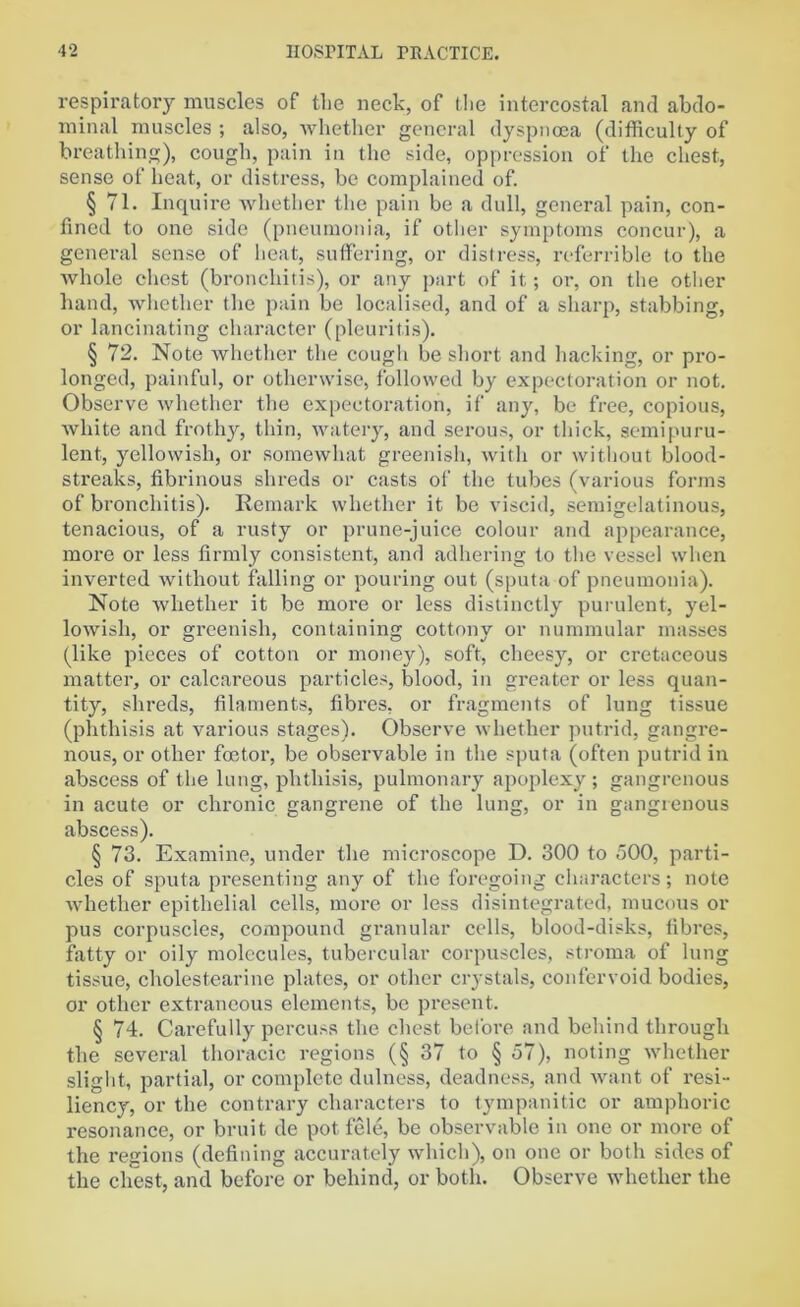 respiratory muscles of the neck, of the intercostal and abdo- minal muscles ; also, whether general dyspnoea (difficulty of breathing), cough, pain in the side, oppression of the chest, sense of heat, or distress, be complained of. § 71. Inquire whether the pain be a dull, general pain, con- fined to one side (pneumonia, if other symptoms concur), a general sense of heat, suffering, or distress, referrible to the whole chest (bronchitis), or any part of it; or, on the other hand, whether the pain be localised, and of a sharp, stabbing, or lancinating character (pleuritis). § 72. Note whether the cough be short and hacking, or pro- longed, painful, or otherwise, followed by expectoration or not. Observe whether the expectoration, if any, be free, copious, white and frothy, thin, watery, and serous, or thick, semi puru- lent, yellowish, or somewhat greenish, with or without blood- streaks, fibrinous shreds or casts of the tubes (various forms of bronchitis). Remark whether it be viscid, semigelatinous, tenacious, of a rusty or prune-juice colour and appearance, more or less firmly consistent, and adhering to the vessel when inverted without falling or pouring out (sputa of pneumonia). Note whether it be more or less distinctly purulent, yel- lowish, or greenish, containing cottony or nummular masses (like pieces of cotton or money), soft, cheesy, or cretaceous matter, or calcareous particles, blood, in greater or less quan- tity, shreds, filaments, fibres, or fragments of lung tissue (phthisis at various stages). Observe whether putrid, gangre- nous, or other foetor, be observable in the sputa (often putrid in abscess of the lung, phthisis, pulmonary apoplexy ; gangrenous in acute or chronic gangrene of the lung, or in gangrenous abscess). § 73. Examine, under the microscope D. 300 to 500, parti- cles of sputa presenting any of the foregoing characters; note whether epithelial cells, more or less disintegrated, mucous or pus corpuscles, compound granular cells, blood-disks, fibres, fatty or oily molecules, tubercular corpuscles, stroma of lung tissue, cholestearine plates, or other crystals, confervoid bodies, or other extraneous elements, be present. § 74. Carefully percuss the chest before and behind through the several thoracic regions (§ 37 to § 57), noting whether slight, partial, or complete dulness, deadness, and want of resi- liency, or the contrary characters to tympanitic or amphoric resonance, or bruit de pot fele, be observable in one or more of the regions (defining accurately which), on one or both sides of the chest, and before or behind, or both. Observe whether the