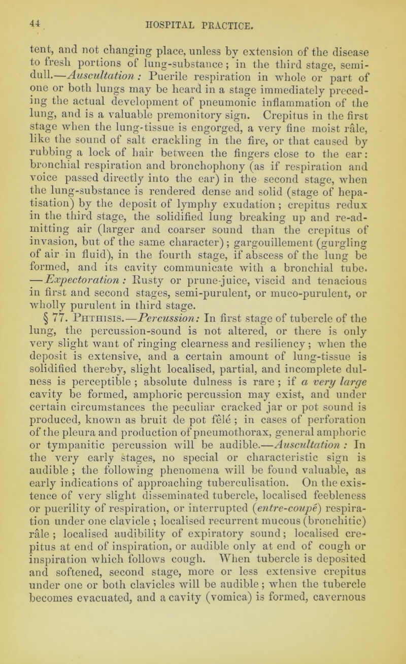 tent, and not changing place, unless by extension of the disease to fresli portions of lung-substance; in the third stage, semi- dull.—Auscultation: Puerile respiration in whole or part of one or both lungs may be heard in a stage immediately preced- ing the actual development of pneumonic inflammation of the lung, and is a valuable premonitory sign. Crepitus in the first stage when the lung-tissue is engorged, a very fine moist rale, like the sound of salt crackling in the fire, or that caused by rubbing a lock of hair between the fingers close to the ear: bronchial respiration and bronchophony (as if respiration and voice passed directly into the ear) in the second stage, when the lung-substance is rendered dense and solid (stage of hepa- tisation) by the deposit of lymphy exudation; crepitus redux in the third stage, the solidified lung breaking up and re-ad- mitting air (larger and coarser sound than the crepitus of invasion, but of the same character) ; gargouillement (gurgling of air in fluid), in the fourth stage, if abscess of the lung be formed, and its cavity communicate with a bronchial tube. — Expectoration : Rusty or prune-juice, viscid and tenacious in first and second stages, semi-purulent, or mueo-purulent, or wholly purulent in third stage. § 77. Phthisis.—Percussion: In first stage of tubercle of the lung, the percussion-sound is not altered, or there is only very slight want of ringing clearness and resiliency; when the deposit is extensive, and a certain amount of lung-tissue is solidified thereby, slight localised, partial, and incomplete dul- ness is perceptible ; absolute dulness is rare ; if a very large cavity be formed, amphoric percussion may exist, and under certain circumstances the peculiar cracked jar or pot sound is produced, known as bruit de pot fele ; in cases of perforation of the pleura and production of pneumothorax, general amphoric or tympanitic percussion will be audible.—Auscultation : In the very early stages, no special or characteristic sign is audible ; the following phenomena will be found valuable, as early indications of approaching tuberculisation. On the exis- tence of very slight disseminated tubercle, localised feebleness or puerility of respiration, or interrupted (entre-coupe) respira- tion under one clavicle ; localised recurrent mucous (bronchitic) rale ; localised audibility of expiratory sound; localised cre- pitus at end of inspiration, or audible only at end of cough or inspiration which follows cough. When tubercle is deposited and softened, second stage, more or less extensive crepitus under one or both clavicles will be audible; when the tubercle becomes evacuated, and a cavity (vomica) is formed, cavernous