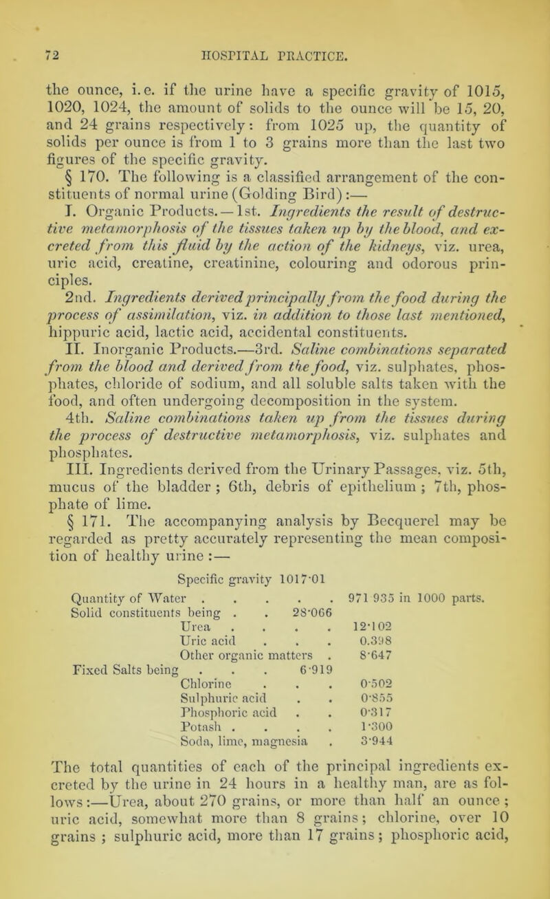 the ounce, i.e. if the urine have a specific gravity of 1015, 1020, 1024, the amount of solids to the ounce will be 15, 20, and 24 grains respectively: from 1025 up, the quantity of solids per ounce is from 1 to 3 grains more than the last two figures of the specific gravity. § 170. The following is a classified arrangement of the con- stituents of normal urine (Golding Bird):— I. Organic Products. —1st. Ingredients the result of destruc- tive metamorphosis of the tissues taken up by the blood, and ex- creted from this fluid by the action of the kidneys, viz. urea, uric acid, creatine, creatinine, colouring and odorous prin- ciples. 2nd. Ingredients derived principally from the food during the process of assimilation, viz. in addition to those last mentioned, hippuric acid, lactic acid, accidental constituents. II. Inorganic Products.—3rd. Saline combinations separated from the blood and derived from the food, viz. sulphates, phos- phates, chloride of sodium, and all soluble salts taken with the food, and often undergoing decomposition in the system. 4th. Saline combinations taken up from the tissues during the process of destructive metamorphosis, viz. sulphates and phosphates. III. Ingredients derived from the Urinary Passages, viz. 5th, mucus of the bladder; 6th, debris of epithelium; 7th, phos- phate of lime. § 171. The accompanying analysis by Becquerel may be regarded as pretty accurately representing the mean composi- tion of healthy urine : — Specific gravity 1017*01 Quantity of Water ..... 971 935 in 1000 parts. Solid constituents being . . 28‘0G6 Urea . . . . 12'102 Uric acid . . . 0.398 Other organic matters . 8'647 Fixed Salts being . . . 6 919 Chlorine . . . 0’502 Sulphuric acid . . 0-855 Phosphoric acid . . 0317 Potash .... P300 Soda, lime, magnesia . 3-944 The total quantities of each of the principal ingredients ex- creted by the urine in 24 hours in a healthy man, are as fol- lows :—Urea, about 270 grains, or more than half an ounce; uric acid, somewhat more than 8 grains; chlorine, over 10 grains ; sulphuric acid, more than 17 grains; phosphoric acid,