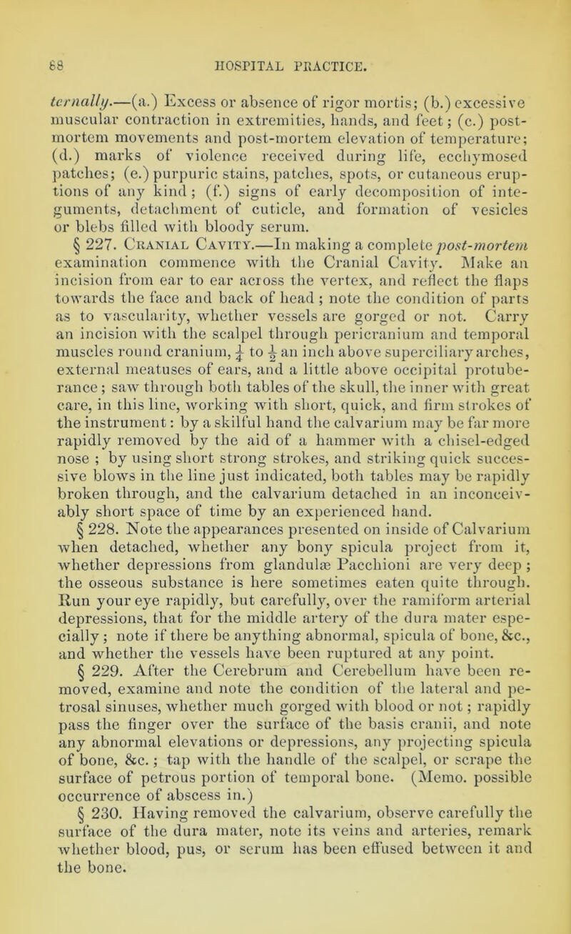 ternally.—(a.) Excess or absence of rigor mortis; (b.) excessive muscular contraction in extremities, hands, and feet; (c.) post- mortem movements and post-mortem elevation of temperature; (d.) marks of violence received during life, ecchymosed patches; (e.) purpuric stains, patches, spots, or cutaneous erup- tions of any kind ; (f.) signs of early decomposition of inte- guments, detachment of cuticle, and formation of vesicles or blebs filled with bloody serum. § 227. Cranial Cavity.—In making a complete post-mortem examination commence with the Cranial Cavity. Make an incision from ear to ear across the vertex, and reflect the flaps towards the face and back of head ; note the condition of parts as to vascularity, whether vessels are gorged or not. Carry an incision with the scalpel through pericranium and temporal muscles round cranium, ^ to| an inch above superciliary arches, external meatuses of ears, and a little above occipital protube- rance ; saw through both tables of the skull, the inner with great care, in this line, working with short, quick, and firm strokes of the instrument: by a skilful hand the calvarium may be far more rapidly removed by the aid of a hammer with a chisel-edged nose ; by using short strong strokes, and striking quick succes- sive blows in the line just indicated, both tables may be rapidly broken through, and the calvarium detached in an inconceiv- ably short space of time by an experienced hand. § 228. Note the appearances presented on inside of Calvarium when detached, whether any bony spicula project from it, whether depressions from glandulas Pacchioni are very deep ; the osseous substance is here sometimes eaten quite through. Run your eye rapidly, but carefully, over the ramiform arterial depressions, that for the middle artery of the dura mater espe- cially ; note if there be anything abnormal, spicula of bone, &c., and whether the vessels have been ruptured at any point. § 229. After the Cerebrum and Cerebellum have been re- moved, examine and note the condition of the lateral and pe- trosal sinuses, whether much gorged with blood or not; rapidly pass the finger over the surface of the basis cranii, and note any abnormal elevations or depressions, any projecting spicula of bone, &c.; tap with the handle of the scalpel, or scrape the surface of petrous portion of temporal bone. (Memo, possible occurrence of abscess in.) § 230. Having removed the calvarium, observe carefully the surface of the dura mater, note its veins and arteries, remark whether blood, pus, or serum has been effused between it and the bone.