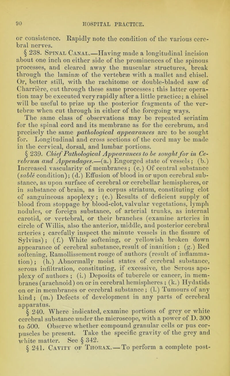 or consistence. Rapidly note the condition of the various cere- bral nerves. § 238. Spinal Canal.—Having made a longitudinal incision about one inch on either side of the prominences of the spinous processes, and cleared away the muscular structures, break through the laminae of the vertebrae with a mallet and chisel. Or, better still, with the rachitome or double-bladed saw of Charriere, cut through these same processes; this latter opera- tion may be executed very rapidly after a little practice; a chisel will be useful to prize up the posterior fragments of the ver- tebrae when cut through in either of the foregoing ways. The same class of observations may be repeated seriatim for the spinal cord and its membrane as for the cerebrum, and precisely the same pathological appearances are to be sought for. Longitudinal and cross sections of the cord may be made in the cervical, dorsal, and lumbar portions. § 239. Chief Pathological Appearances to he sought for in Ce- rebrum and Appendages.—(a.) Engorged state of vessels; (b.) Increased vascularity of membranes; (c.) Of central substance {sable condition); (d.) Effusion of blood in or upon cerebral sub- stance, as upon surface of cerebral or cerebellar hemispheres, or in substance of brain, as in corpus striatum, constituting clot of sanguineous apoplexy; (e.) Results of deficient supply of blood from stoppage by blood-clot, valvular vegetations, lymph nodules, or foreign substance, of arterial trunks, as internal carotid, or vertebral, or their branches (examine arteries in circle of Willis, also the anterior, middle, and posterior cerebral arteries ; carefully inspect the minute vessels in the fissure of Sylvius); (f.) White softening, or yellowish broken down appearance of cerebral substance,result of inanition ; (g.) Red softening, Ramollissement rouge of authors (result of inflamma- tion) ; (h.) Abnormally moist states of cerebral substance, serous infiltration, constituting, if excessive, the Serous apo- plexy of authors ; (i.) Deposits of tubercle or cancer, in mem- branes (arachnoid) on or in cerebral hemispheres ; (k.) Hydatids on or in membranes or cerebral substance; (1.) Tumours of any kind; (m.) Defects of development in any parts of cerebral apparatus. § 240. Where indicated, examine portions of grey or white cerebral substance under the microscope, with a power of D. 300 to 500. Observe whether compound granular cells or pus cor- puscles be present. Take the specific gravity of the grey and white matter. See § 342. § 241. Cavity of Thorax. — To perform a complete post-